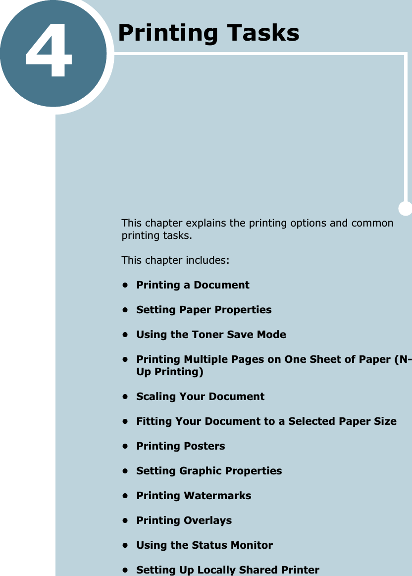 4This chapter explains the printing options and common printing tasks. This chapter includes:• Printing a Document• Setting Paper Properties• Using the Toner Save Mode• Printing Multiple Pages on One Sheet of Paper (N-Up Printing)• Scaling Your Document• Fitting Your Document to a Selected Paper Size• Printing Posters• Setting Graphic Properties• Printing Watermarks• Printing Overlays• Using the Status Monitor• Setting Up Locally Shared PrinterPrinting Tasks