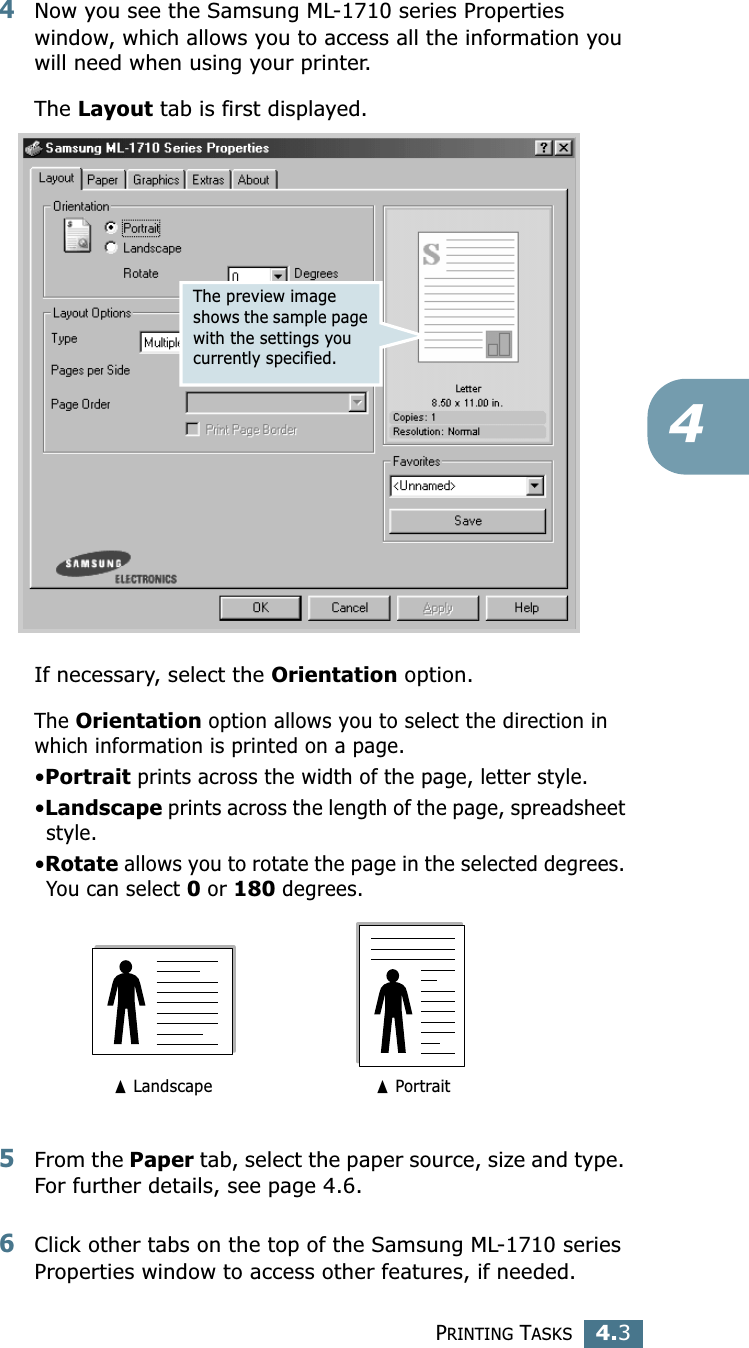 PRINTING TASKS4.344Now you see the Samsung ML-1710 series Properties window, which allows you to access all the information you will need when using your printer. The Layout tab is first displayed.   If necessary, select the Orientation option. The Orientation option allows you to select the direction in which information is printed on a page. •Portrait prints across the width of the page, letter style. •Landscape prints across the length of the page, spreadsheet style. •Rotate allows you to rotate the page in the selected degrees. You can select 0 or 180 degrees.5From the Paper tab, select the paper source, size and type. For further details, see page 4.6. 6Click other tabs on the top of the Samsung ML-1710 series Properties window to access other features, if needed. The preview image shows the sample page with the settings you currently specified.➐ Landscape ➐ Portrait