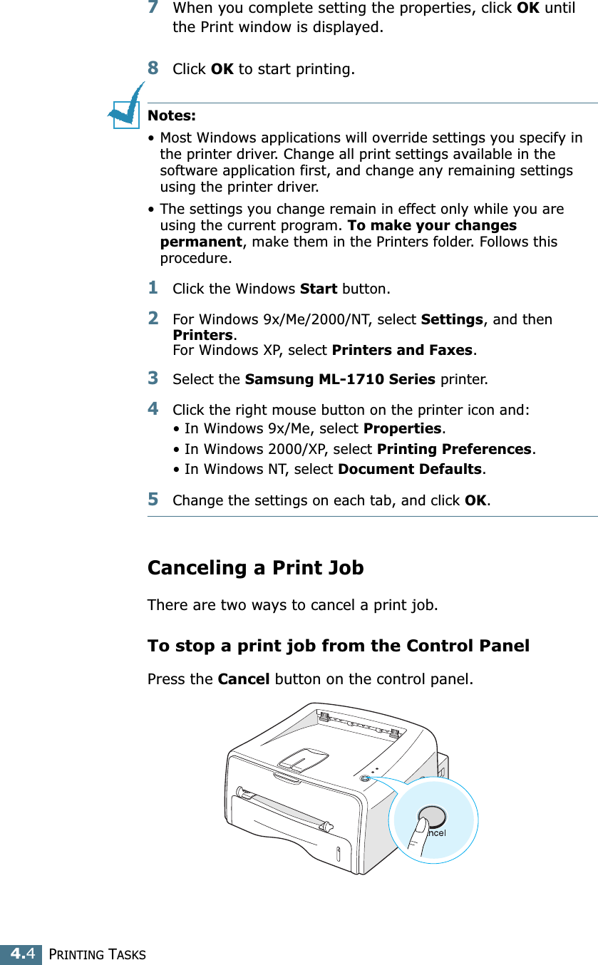 PRINTING TASKS4.47When you complete setting the properties, click OK until the Print window is displayed. 8Click OK to start printing. Notes:•Most Windows applications will override settings you specify in the printer driver. Change all print settings available in the software application first, and change any remaining settings using the printer driver. •The settings you change remain in effect only while you are using the current program. To make your changes permanent, make them in the Printers folder. Follows this procedure.1Click the Windows Start button.2For Windows 9x/Me/2000/NT, select Settings, and then Printers. For Windows XP, select Printers and Faxes.3Select the Samsung ML-1710 Series printer.4Click the right mouse button on the printer icon and:• In Windows 9x/Me, select Properties.• In Windows 2000/XP, select Printing Preferences.• In Windows NT, select Document Defaults.5Change the settings on each tab, and click OK.Canceling a Print JobThere are two ways to cancel a print job.To stop a print job from the Control PanelPress the Cancel button on the control panel. 