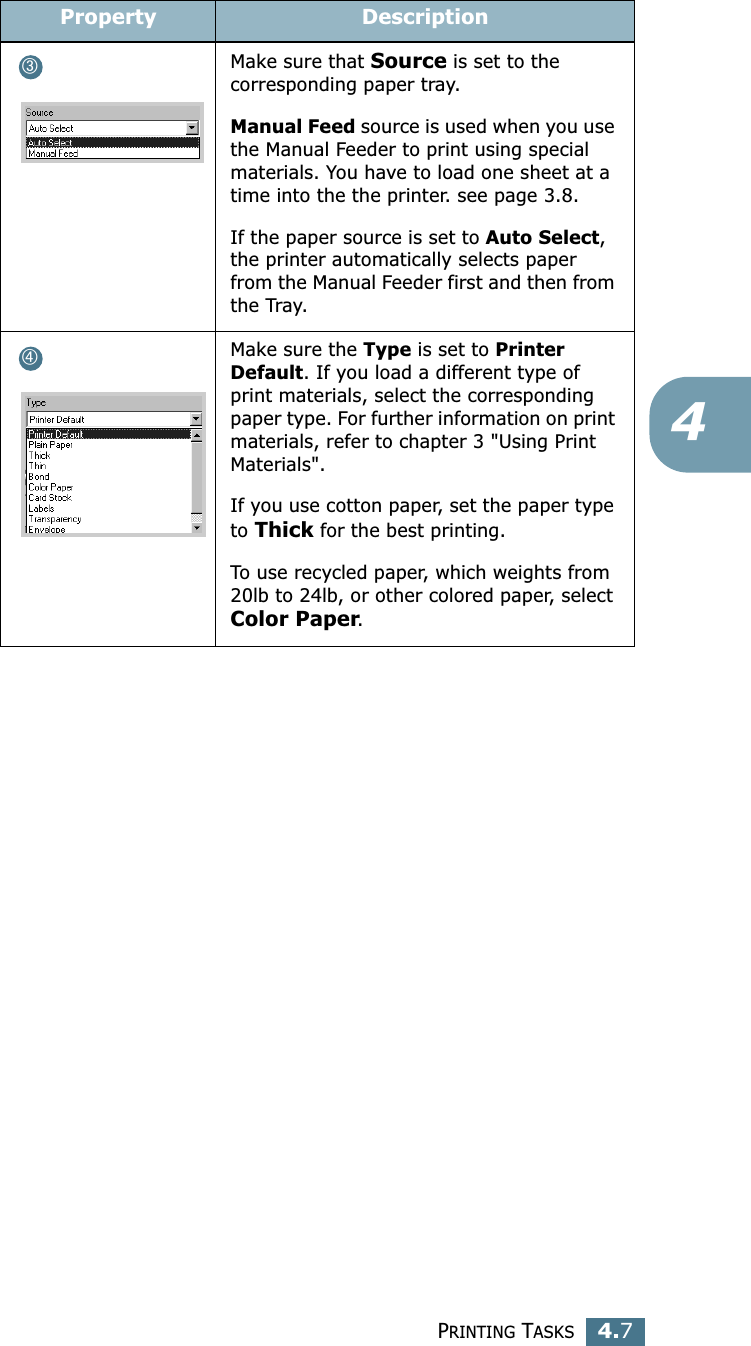PRINTING TASKS4.74Make sure that Source is set to the corresponding paper tray.Manual Feed source is used when you use the Manual Feeder to print using special materials. You have to load one sheet at a time into the the printer. see page 3.8.If the paper source is set to Auto Select, the printer automatically selects paper from the Manual Feeder first and then from the Tray.Make sure the Type is set to Printer Default. If you load a different type of print materials, select the corresponding paper type. For further information on print materials, refer to chapter 3 &quot;Using Print Materials&quot;.If you use cotton paper, set the paper type to Thick for the best printing.To use recycled paper, which weights from 20lb to 24lb, or other colored paper, select Color Paper.Property Description➂➃