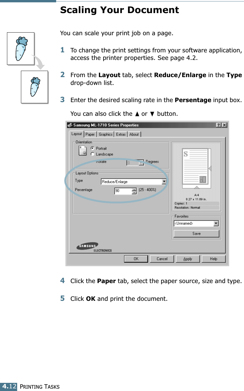PRINTING TASKS4.12Scaling Your DocumentYou can scale your print job on a page. 1To change the print settings from your software application, access the printer properties. See page 4.2. 2From the Layout tab, select Reduce/Enlarge in the Type drop-down list. 3Enter the desired scaling rate in the Persentage input box. You can also click the ➐☎or ❷ button.4Click the Paper tab, select the paper source, size and type. 5Click OK and print the document. 