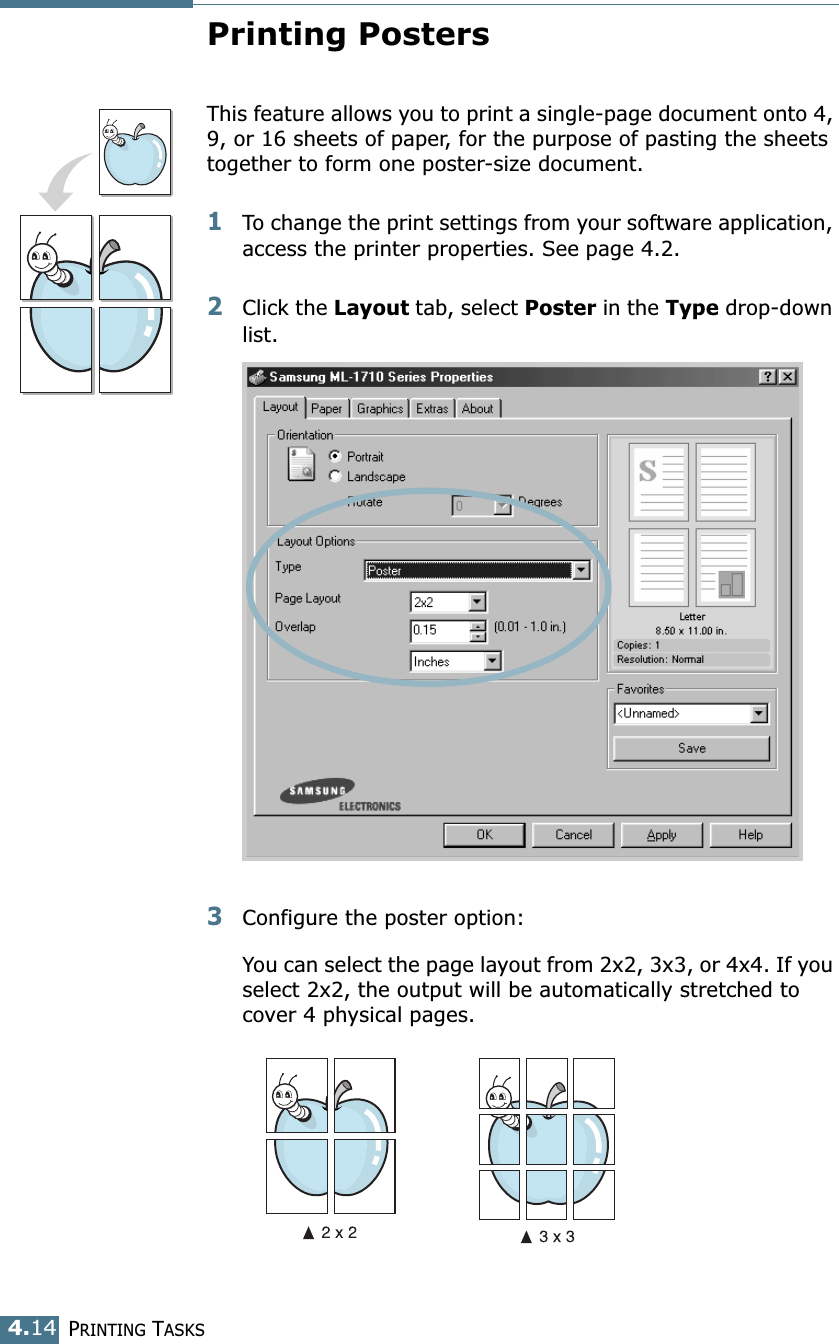 PRINTING TASKS4.14Printing PostersThis feature allows you to print a single-page document onto 4, 9, or 16 sheets of paper, for the purpose of pasting the sheets together to form one poster-size document.1To change the print settings from your software application, access the printer properties. See page 4.2.2Click the Layout tab, select Poster in the Type drop-down list. 3Configure the poster option:You can select the page layout from 2x2, 3x3, or 4x4. If you select 2x2, the output will be automatically stretched to cover 4 physical pages. 