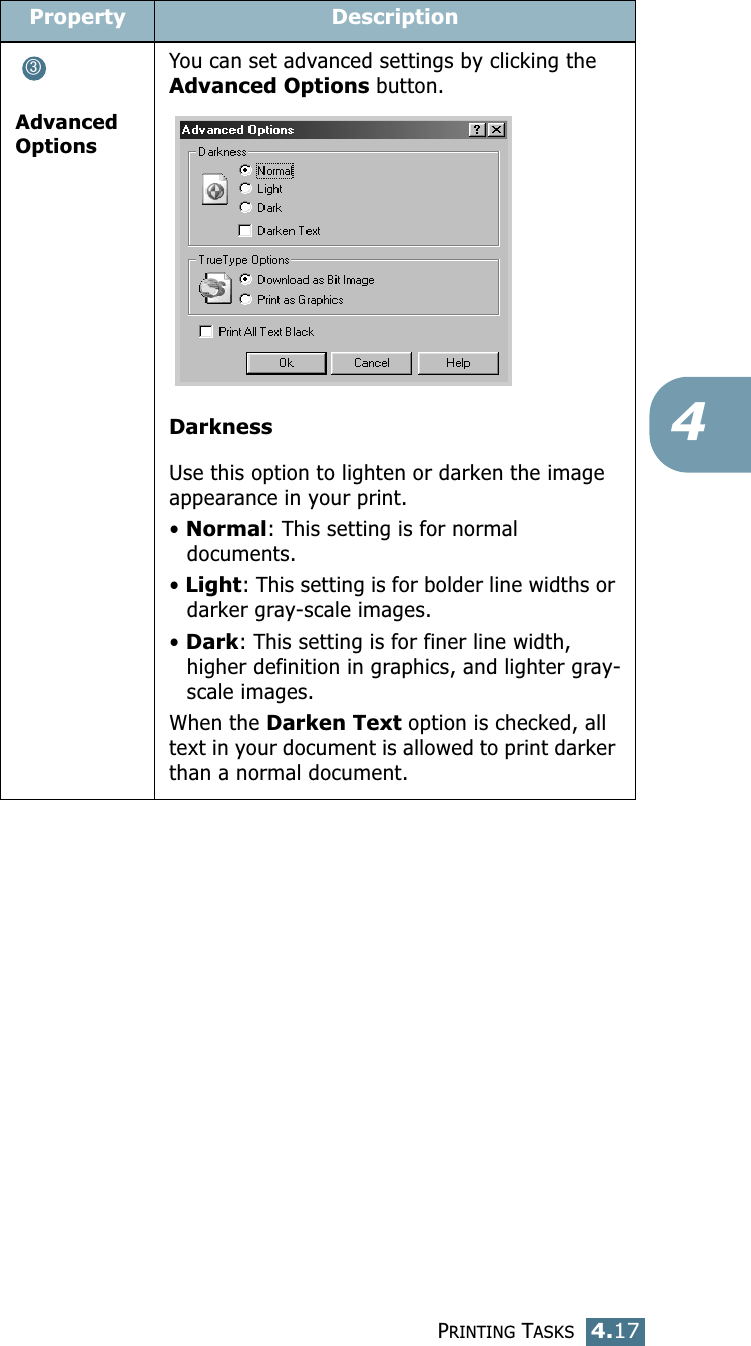 PRINTING TASKS4.174Advanced OptionsYou can set advanced settings by clicking the Advanced Options button. DarknessUse this option to lighten or darken the image appearance in your print.• Normal: This setting is for normal documents.• Light: This setting is for bolder line widths or darker gray-scale images.• Dark: This setting is for finer line width, higher definition in graphics, and lighter gray-scale images.When the Darken Text option is checked, all text in your document is allowed to print darker than a normal document. Property Description➂