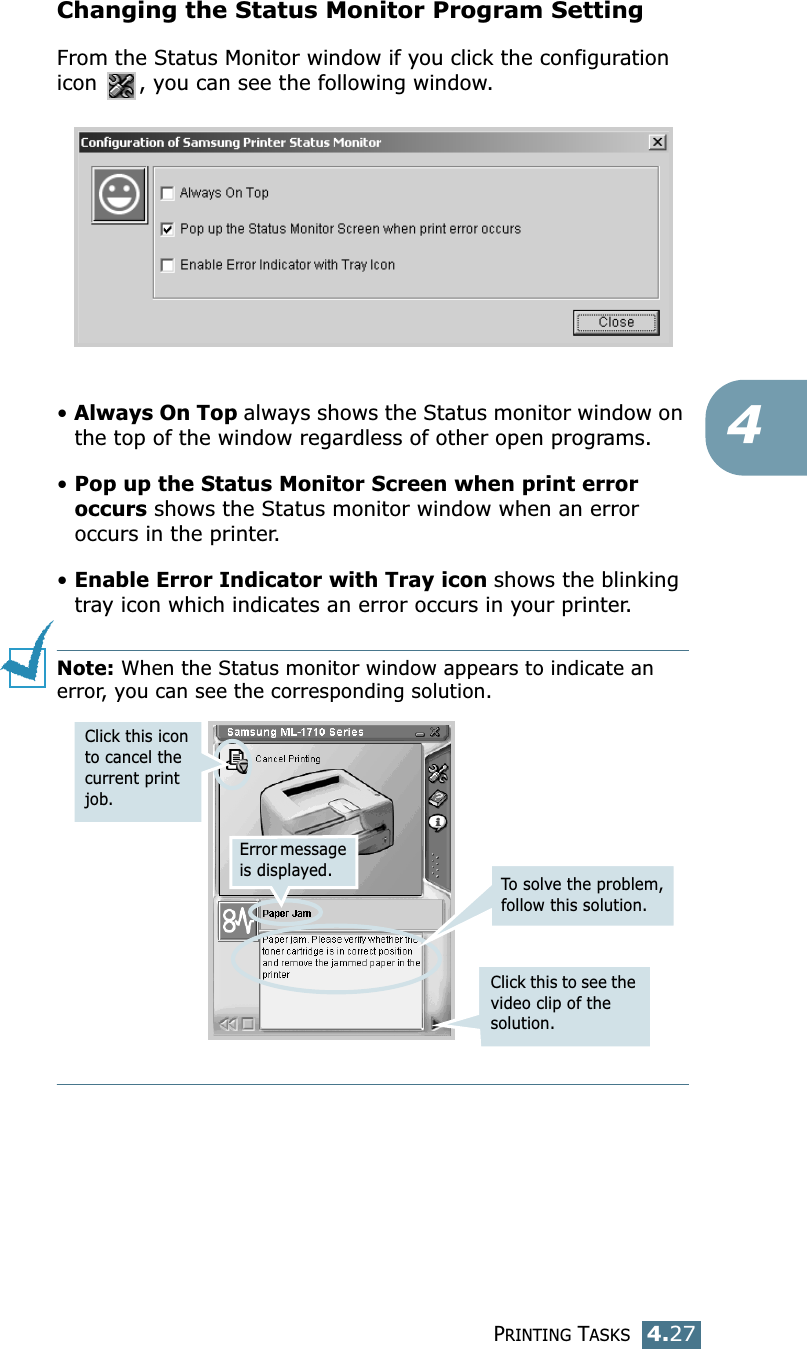 PRINTING TASKS4.274Changing the Status Monitor Program SettingFrom the Status Monitor window if you click the configuration icon  , you can see the following window.• Always On Top always shows the Status monitor window on the top of the window regardless of other open programs.• Pop up the Status Monitor Screen when print error occurs shows the Status monitor window when an error occurs in the printer.• Enable Error Indicator with Tray icon shows the blinking tray icon which indicates an error occurs in your printer. Note: When the Status monitor window appears to indicate an error, you can see the corresponding solution.Error message is displayed.Click this to see the video clip of the solution.To  solve the problem, follow this solution.Click this icon to cancel the current print job. 