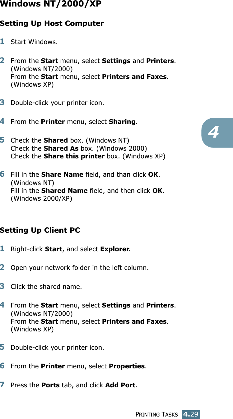 PRINTING TASKS4.294Windows NT/2000/XPSetting Up Host Computer1Start Windows. 2From the Start menu, select Settings and Printers. (Windows NT/2000)From the Start menu, select Printers and Faxes. (Windows XP)3Double-click your printer icon. 4From the Printer menu, select Sharing. 5Check the Shared box. (Windows NT)Check the Shared As box. (Windows 2000)Check the Share this printer box. (Windows XP)6Fill in the Share Name field, and than click OK. (Windows NT)Fill in the Shared Name field, and then click OK. (Windows 2000/XP)Setting Up Client PC1Right-click Start, and select Explorer. 2Open your network folder in the left column. 3Click the shared name. 4From the Start menu, select Settings and Printers. (Windows NT/2000)From the Start menu, select Printers and Faxes.(Windows XP)5Double-click your printer icon. 6From the Printer menu, select Properties. 7Press the Ports tab, and click Add Port. 