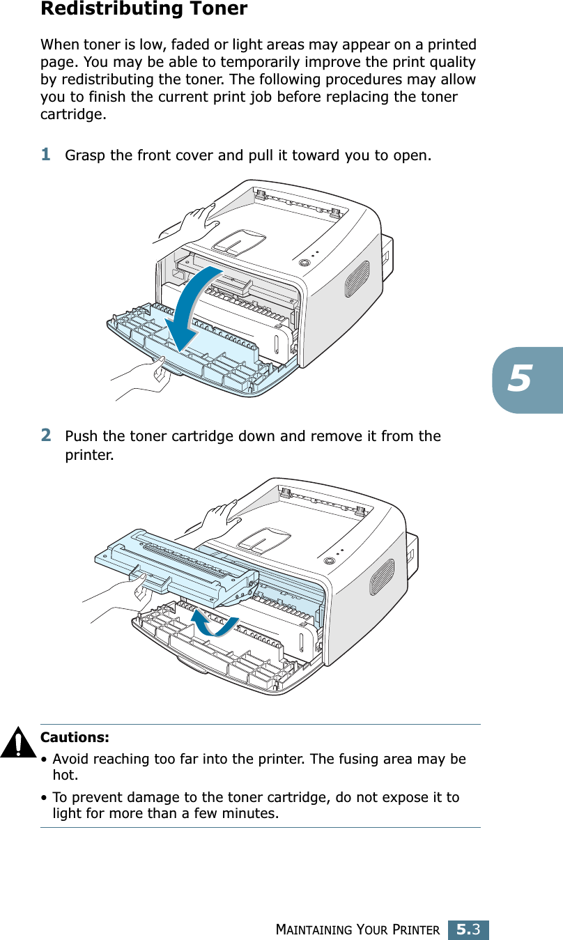 MAINTAINING YOUR PRINTER5.35Redistributing TonerWhen toner is low, faded or light areas may appear on a printed page. You may be able to temporarily improve the print quality by redistributing the toner. The following procedures may allow you to finish the current print job before replacing the toner cartridge.1Grasp the front cover and pull it toward you to open.2Push the toner cartridge down and remove it from the printer.Cautions: •Avoid reaching too far into the printer. The fusing area may be hot.•To prevent damage to the toner cartridge, do not expose it to light for more than a few minutes.
