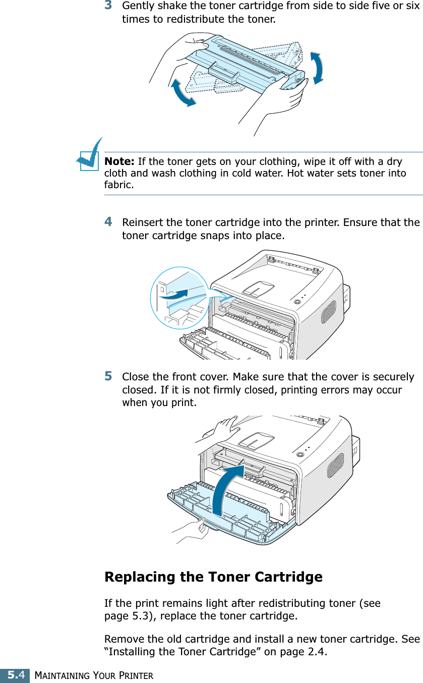 MAINTAINING YOUR PRINTER5.43Gently shake the toner cartridge from side to side five or six times to redistribute the toner.Note: If the toner gets on your clothing, wipe it off with a dry cloth and wash clothing in cold water. Hot water sets toner into fabric.4Reinsert the toner cartridge into the printer. Ensure that the toner cartridge snaps into place.5Close the front cover. Make sure that the cover is securely closed. If it is not firmly closed, printing errors may occur when you print.Replacing the Toner CartridgeIf the print remains light after redistributing toner (see page 5.3), replace the toner cartridge. Remove the old cartridge and install a new toner cartridge. See “Installing the Toner Cartridge” on page 2.4. 