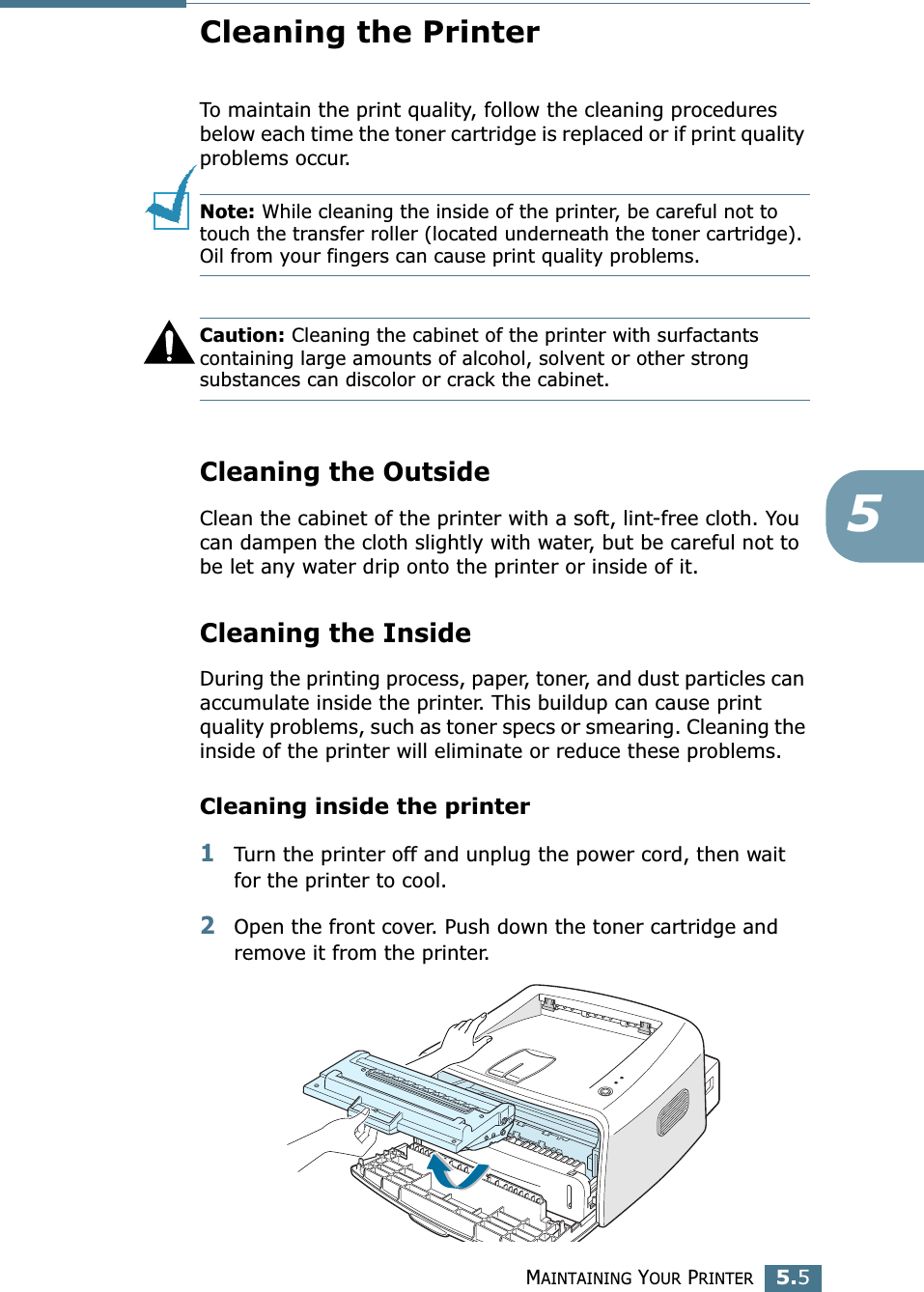 MAINTAINING YOUR PRINTER5.55Cleaning the PrinterTo maintain the print quality, follow the cleaning procedures below each time the toner cartridge is replaced or if print quality problems occur.Note: While cleaning the inside of the printer, be careful not to touch the transfer roller (located underneath the toner cartridge). Oil from your fingers can cause print quality problems.Caution: Cleaning the cabinet of the printer with surfactants containing large amounts of alcohol, solvent or other strong substances can discolor or crack the cabinet.Cleaning the OutsideClean the cabinet of the printer with a soft, lint-free cloth. You can dampen the cloth slightly with water, but be careful not to be let any water drip onto the printer or inside of it.Cleaning the InsideDuring the printing process, paper, toner, and dust particles can accumulate inside the printer. This buildup can cause print quality problems, such as toner specs or smearing. Cleaning the inside of the printer will eliminate or reduce these problems.Cleaning inside the printer1Turn the printer off and unplug the power cord, then wait for the printer to cool.2Open the front cover. Push down the toner cartridge and remove it from the printer.