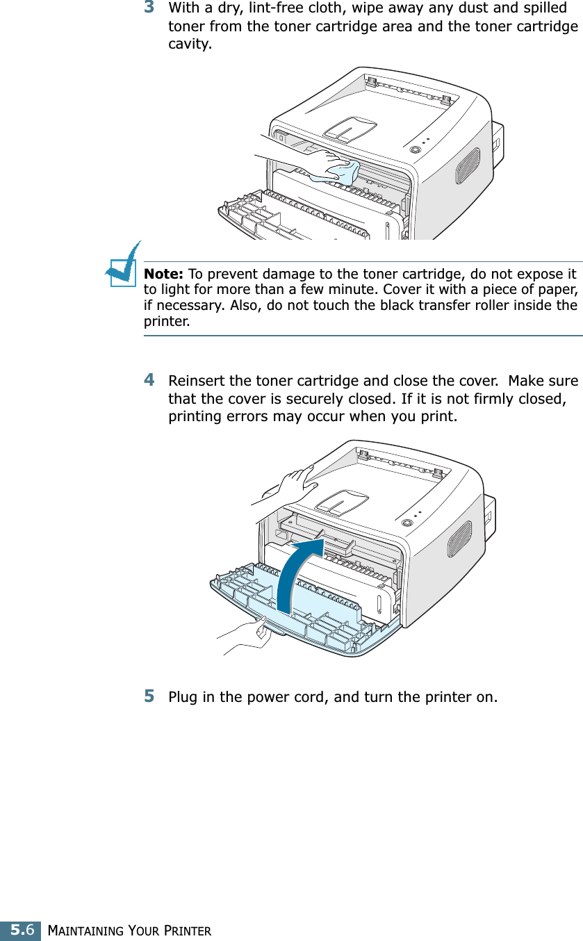 MAINTAINING YOUR PRINTER5.63With a dry, lint-free cloth, wipe away any dust and spilled toner from the toner cartridge area and the toner cartridge cavity.Note: To prevent damage to the toner cartridge, do not expose it to light for more than a few minute. Cover it with a piece of paper, if necessary. Also, do not touch the black transfer roller inside the printer. 4Reinsert the toner cartridge and close the cover.  Make sure that the cover is securely closed. If it is not firmly closed, printing errors may occur when you print.5Plug in the power cord, and turn the printer on.