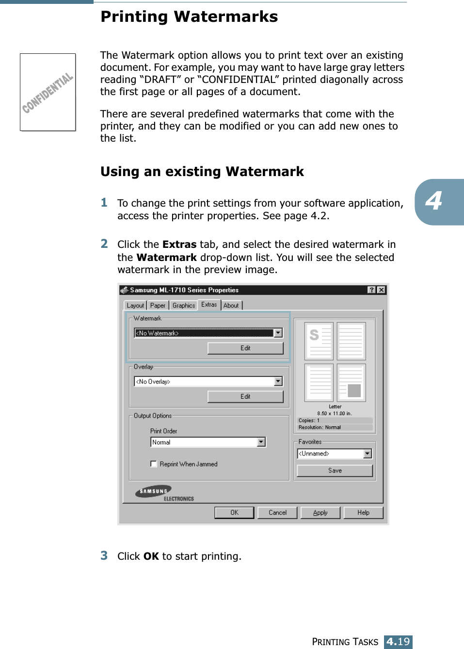 PRINTING TASKS4.194Printing WatermarksThe Watermark option allows you to print text over an existing document. For example, you may want to have large gray letters reading “DRAFT” or “CONFIDENTIAL” printed diagonally across the first page or all pages of a document. There are several predefined watermarks that come with the printer, and they can be modified or you can add new ones to the list. Using an existing Watermark1To change the print settings from your software application, access the printer properties. See page 4.2. 2Click the Extras tab, and select the desired watermark in the Watermark drop-down list. You will see the selected watermark in the preview image. 3Click OK to start printing. 