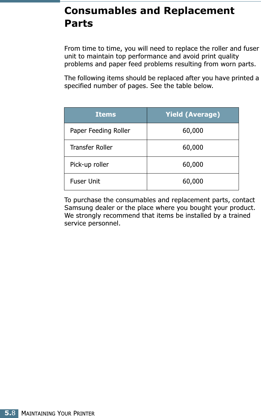 MAINTAINING YOUR PRINTER5.8Consumables and Replacement PartsFrom time to time, you will need to replace the roller and fuser unit to maintain top performance and avoid print quality problems and paper feed problems resulting from worn parts.The following items should be replaced after you have printed a specified number of pages. See the table below.To purchase the consumables and replacement parts, contact Samsung dealer or the place where you bought your product. We strongly recommend that items be installed by a trained service personnel. Items Yield (Average)Paper Feeding Roller 60,000Transfer Roller 60,000Pick-up roller 60,000Fuser Unit 60,000