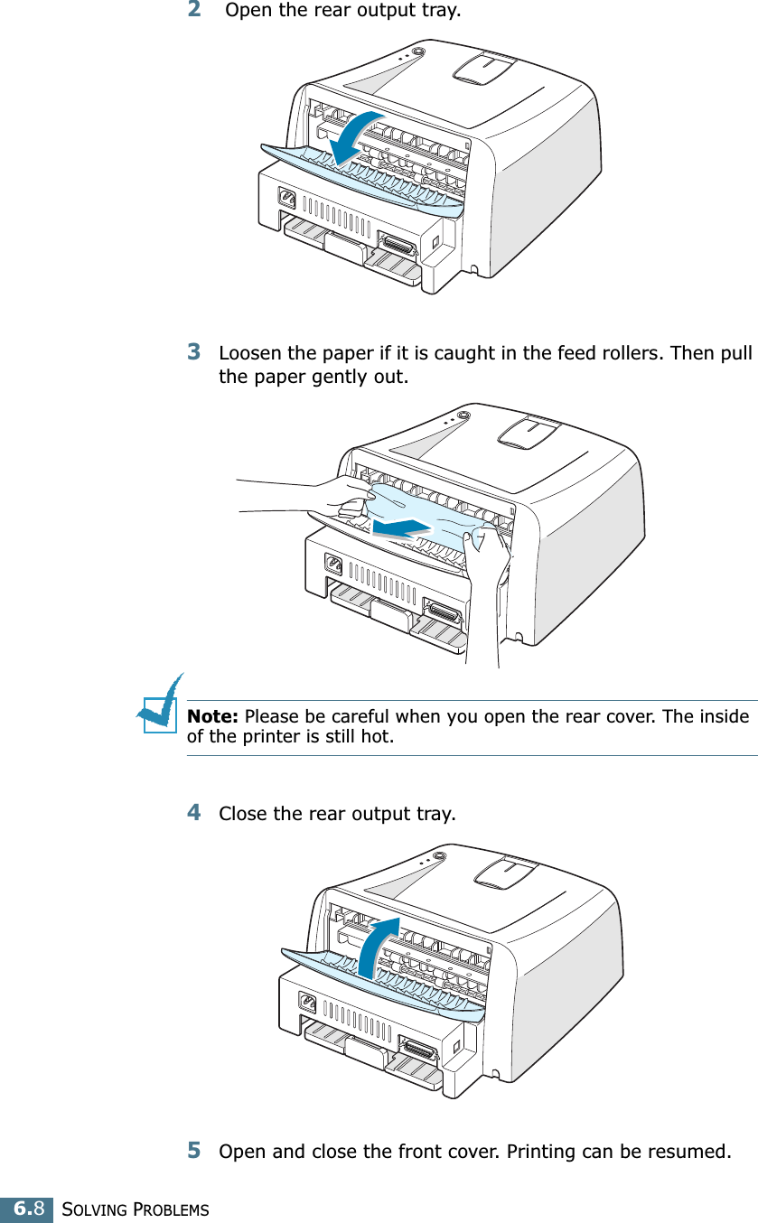 SOLVING PROBLEMS6.82 Open the rear output tray. 3Loosen the paper if it is caught in the feed rollers. Then pull the paper gently out. Note: Please be careful when you open the rear cover. The inside of the printer is still hot.4Close the rear output tray.5Open and close the front cover. Printing can be resumed.