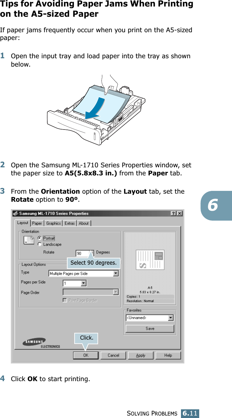 SOLVING PROBLEMS6.116Tips for Avoiding Paper Jams When Printing on the A5-sized PaperIf paper jams frequently occur when you print on the A5-sized paper:1Open the input tray and load paper into the tray as shown below.2Open the Samsung ML-1710 Series Properties window, set the paper size to A5(5.8x8.3 in.) from the Paper tab.3From the Orientation option of the Layout tab, set the Rotate option to 90º.4Click OK to start printing.Click.Select 90 degrees.