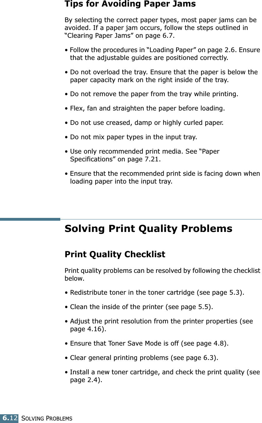 SOLVING PROBLEMS6.12Tips for Avoiding Paper JamsBy selecting the correct paper types, most paper jams can be avoided. If a paper jam occurs, follow the steps outlined in “Clearing Paper Jams” on page 6.7. • Follow the procedures in “Loading Paper” on page 2.6. Ensure that the adjustable guides are positioned correctly.• Do not overload the tray. Ensure that the paper is below the paper capacity mark on the right inside of the tray.• Do not remove the paper from the tray while printing.• Flex, fan and straighten the paper before loading. • Do not use creased, damp or highly curled paper.• Do not mix paper types in the input tray.• Use only recommended print media. See “Paper Specifications” on page 7.21.• Ensure that the recommended print side is facing down when loading paper into the input tray.Solving Print Quality ProblemsPrint Quality ChecklistPrint quality problems can be resolved by following the checklist below.• Redistribute toner in the toner cartridge (see page 5.3).• Clean the inside of the printer (see page 5.5).• Adjust the print resolution from the printer properties (see page 4.16).• Ensure that Toner Save Mode is off (see page 4.8).• Clear general printing problems (see page 6.3).• Install a new toner cartridge, and check the print quality (see page 2.4). 