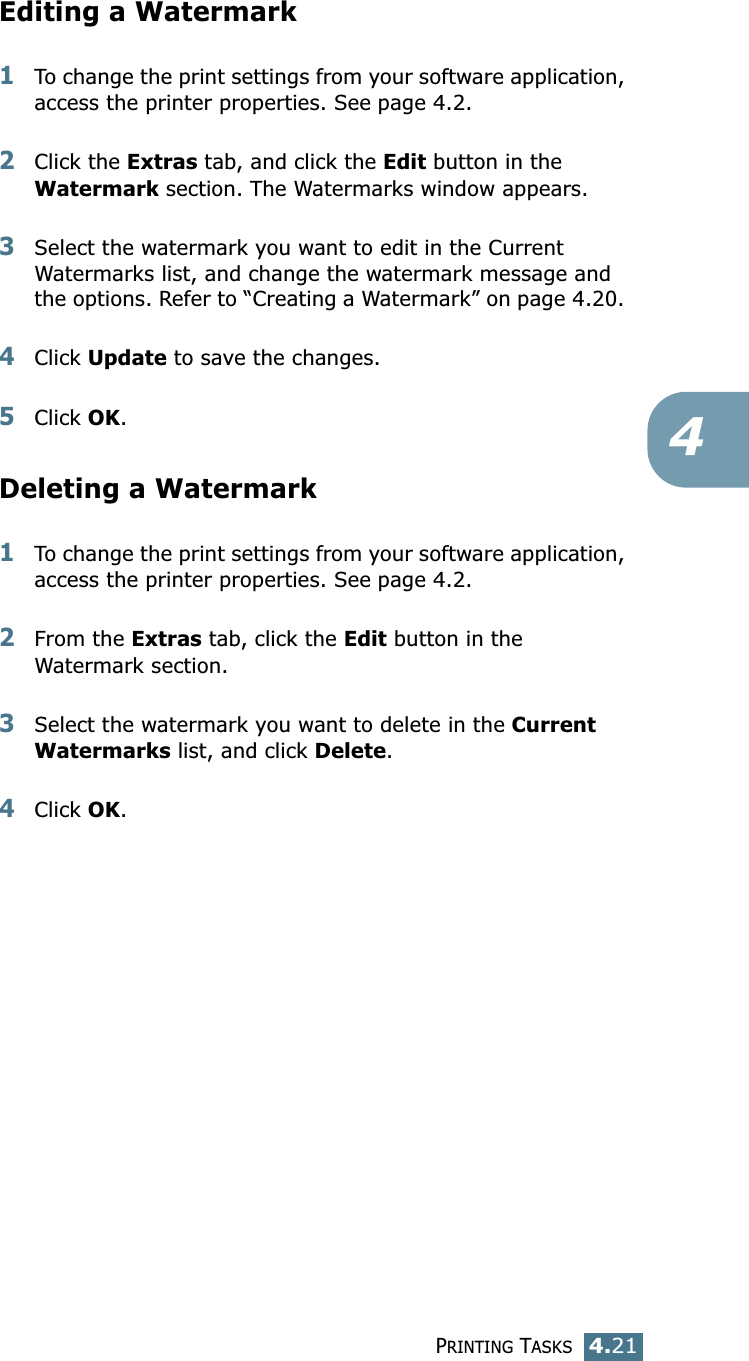 PRINTING TASKS4.214Editing a Watermark1To change the print settings from your software application, access the printer properties. See page 4.2. 2Click the Extras tab, and click the Edit button in the Watermark section. The Watermarks window appears.3Select the watermark you want to edit in the Current Watermarks list, and change the watermark message and the options. Refer to “Creating a Watermark” on page 4.20. 4Click Update to save the changes.5Click OK. Deleting a Watermark1To change the print settings from your software application, access the printer properties. See page 4.2.2From the Extras tab, click the Edit button in the Watermark section.3Select the watermark you want to delete in the Current Watermarks list, and click Delete. 4Click OK.