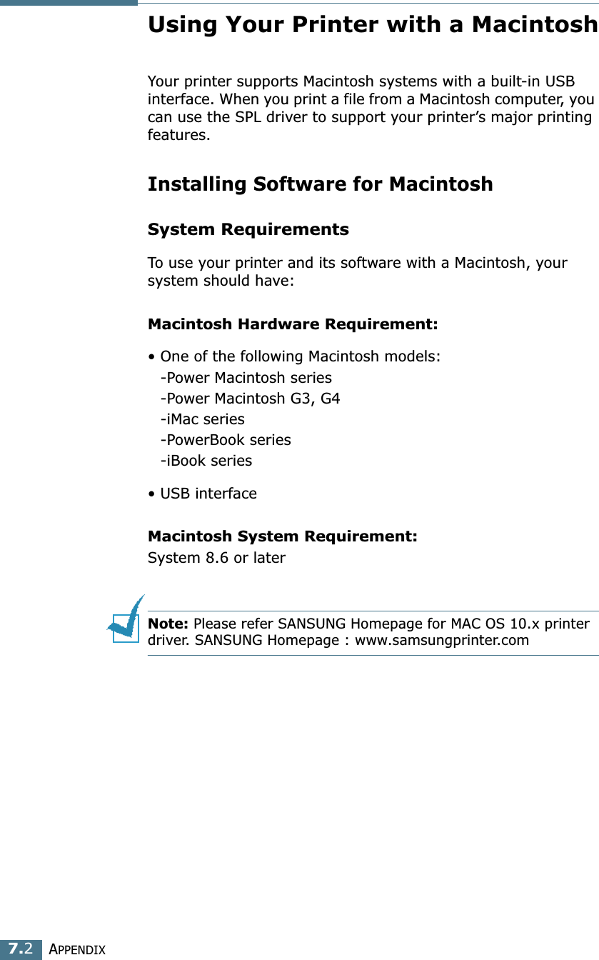APPENDIX7.2Using Your Printer with a MacintoshYour printer supports Macintosh systems with a built-in USB interface. When you print a file from a Macintosh computer, you can use the SPL driver to support your printer’s major printing features. Installing Software for MacintoshSystem RequirementsTo use your printer and its software with a Macintosh, your system should have:Macintosh Hardware Requirement:• One of the following Macintosh models:-Power Macintosh series-Power Macintosh G3, G4-iMac series-PowerBook series-iBook series• USB interface Macintosh System Requirement:System 8.6 or laterNote: Please refer SANSUNG Homepage for MAC OS 10.x printer driver. SANSUNG Homepage : www.samsungprinter.com