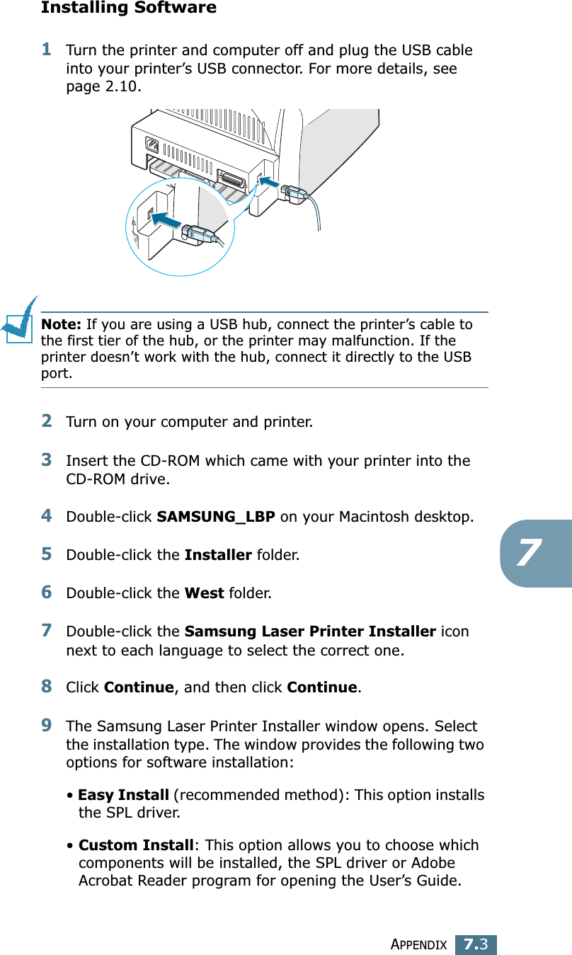 APPENDIX7.37Installing Software1Turn the printer and computer off and plug the USB cable into your printer’s USB connector. For more details, see page 2.10. Note: If you are using a USB hub, connect the printer’s cable to the first tier of the hub, or the printer may malfunction. If the printer doesn’t work with the hub, connect it directly to the USB port. 2Turn on your computer and printer.3Insert the CD-ROM which came with your printer into the CD-ROM drive.4Double-click SAMSUNG_LBP on your Macintosh desktop.5Double-click the Installer folder.6Double-click the West folder. 7Double-click the Samsung Laser Printer Installer icon next to each language to select the correct one. 8Click Continue, and then click Continue.9The Samsung Laser Printer Installer window opens. Select the installation type. The window provides the following two options for software installation:• Easy Install (recommended method): This option installs the SPL driver. • Custom Install: This option allows you to choose which components will be installed, the SPL driver or Adobe Acrobat Reader program for opening the User’s Guide. 