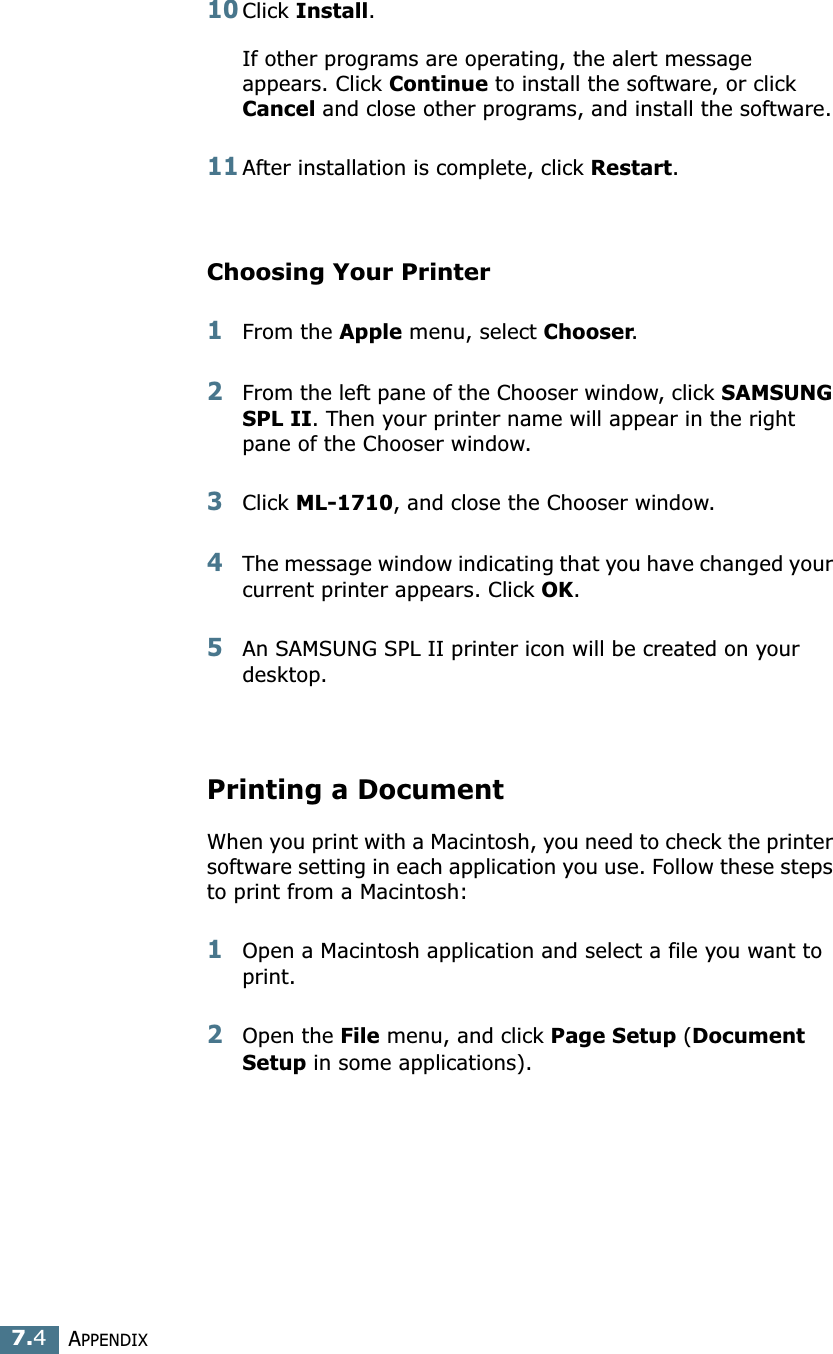 APPENDIX7.410Click Install.If other programs are operating, the alert message appears. Click Continue to install the software, or click Cancel and close other programs, and install the software. 11After installation is complete, click Restart.Choosing Your Printer1From the Apple menu, select Chooser.2From the left pane of the Chooser window, click SAMSUNG SPL II. Then your printer name will appear in the right pane of the Chooser window.3Click ML-1710, and close the Chooser window.4The message window indicating that you have changed your current printer appears. Click OK. 5An SAMSUNG SPL II printer icon will be created on your desktop. Printing a DocumentWhen you print with a Macintosh, you need to check the printer software setting in each application you use. Follow these steps to print from a Macintosh:1Open a Macintosh application and select a file you want to print.2Open the File menu, and click Page Setup (Document Setup in some applications). 