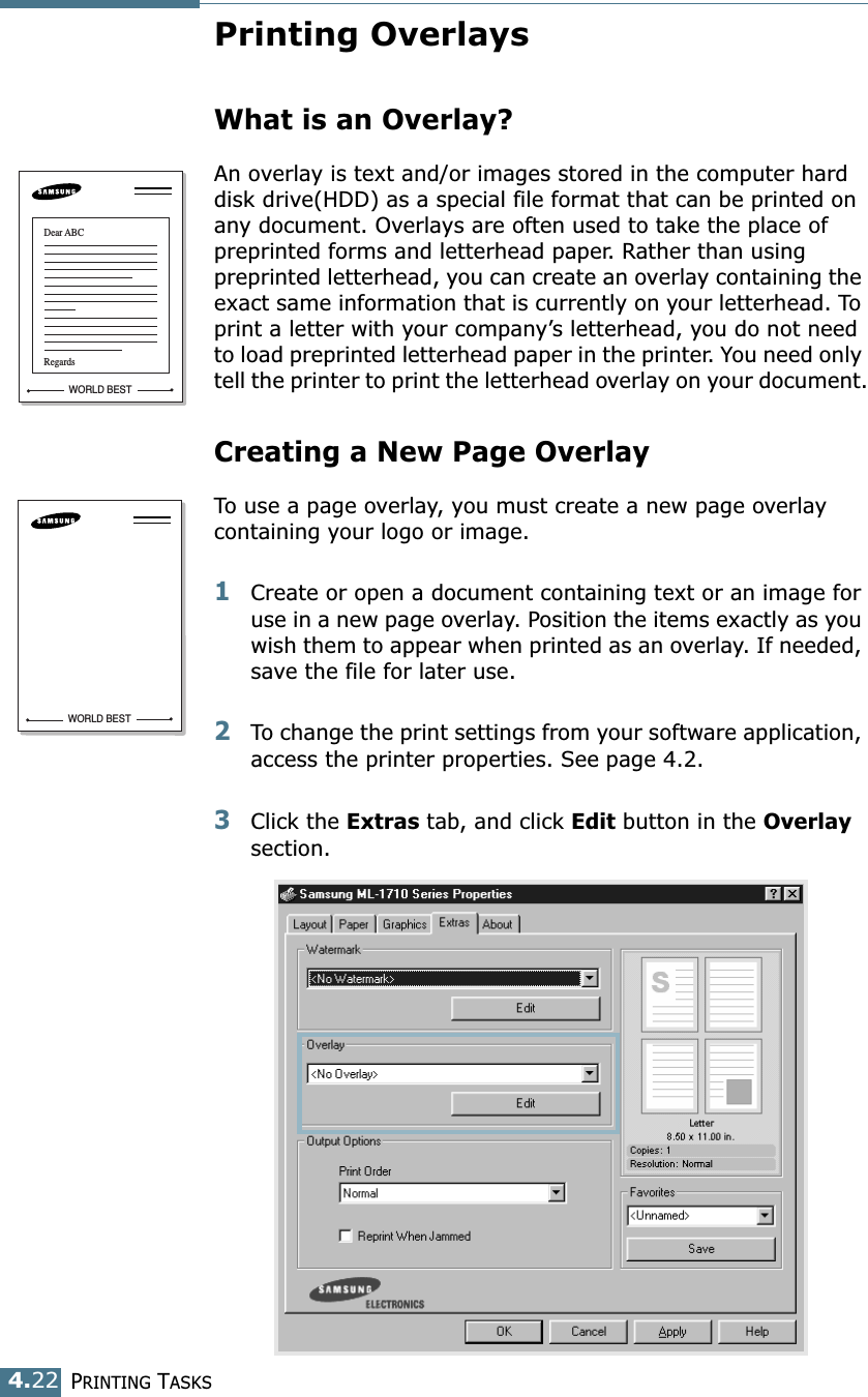 PRINTING TASKS4.22Printing OverlaysWhat is an Overlay?An overlay is text and/or images stored in the computer hard disk drive(HDD) as a special file format that can be printed on any document. Overlays are often used to take the place of preprinted forms and letterhead paper. Rather than using preprinted letterhead, you can create an overlay containing the exact same information that is currently on your letterhead. To print a letter with your company’s letterhead, you do not need to load preprinted letterhead paper in the printer. You need only tell the printer to print the letterhead overlay on your document.Creating a New Page OverlayTo use a page overlay, you must create a new page overlay containing your logo or image.1Create or open a document containing text or an image for use in a new page overlay. Position the items exactly as you wish them to appear when printed as an overlay. If needed, save the file for later use.2To change the print settings from your software application, access the printer properties. See page 4.2.3Click the Extras tab, and click Edit button in the Overlay section. WORLD BESTDear ABCRegardsWORLD BEST