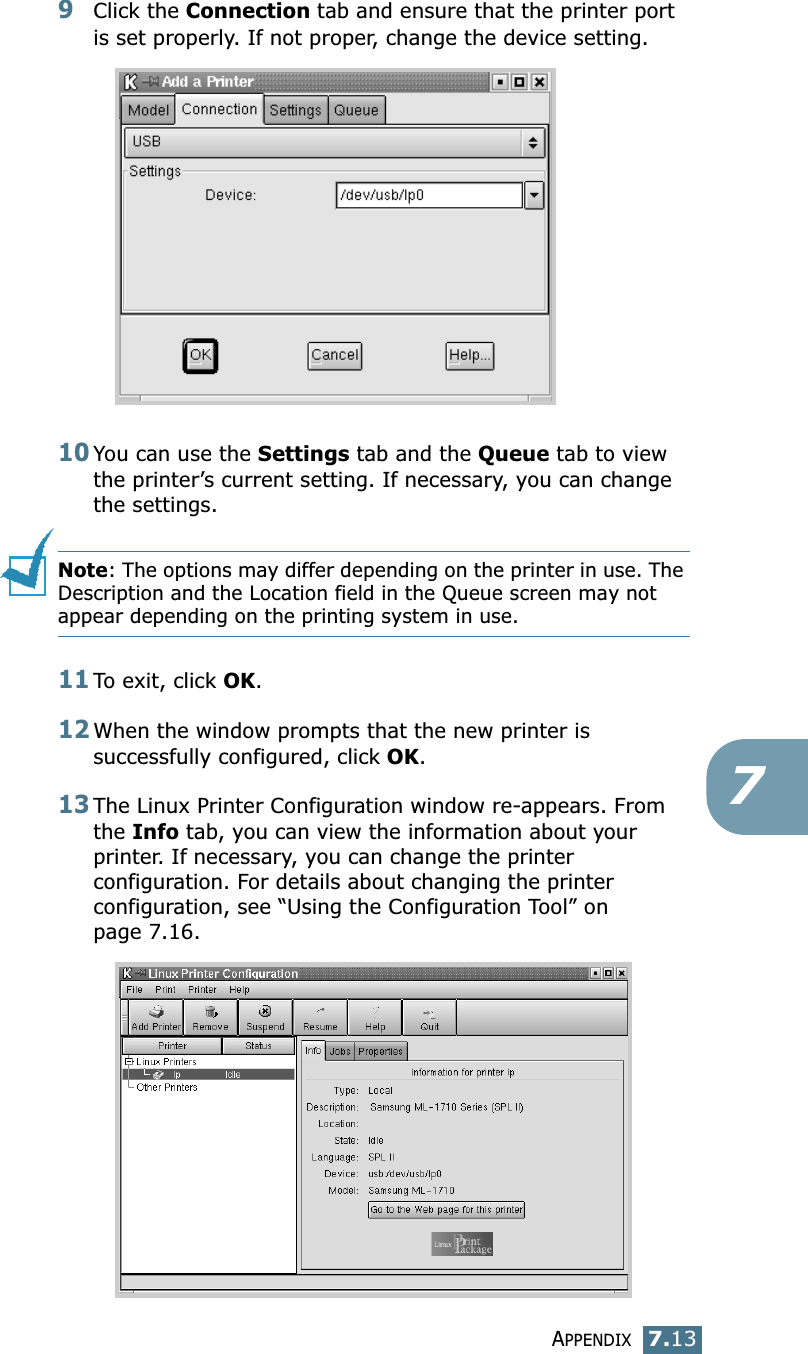 APPENDIX7.1379Click the Connection tab and ensure that the printer port is set properly. If not proper, change the device setting.10You can use the Settings tab and the Queue tab to view the printer’s current setting. If necessary, you can change the settings.Note: The options may differ depending on the printer in use. The Description and the Location field in the Queue screen may not appear depending on the printing system in use.11To exit, click OK.12When the window prompts that the new printer is successfully configured, click OK.13The Linux Printer Configuration window re-appears. From the Info tab, you can view the information about your printer. If necessary, you can change the printer configuration. For details about changing the printer configuration, see “Using the Configuration Tool” on page 7.16.