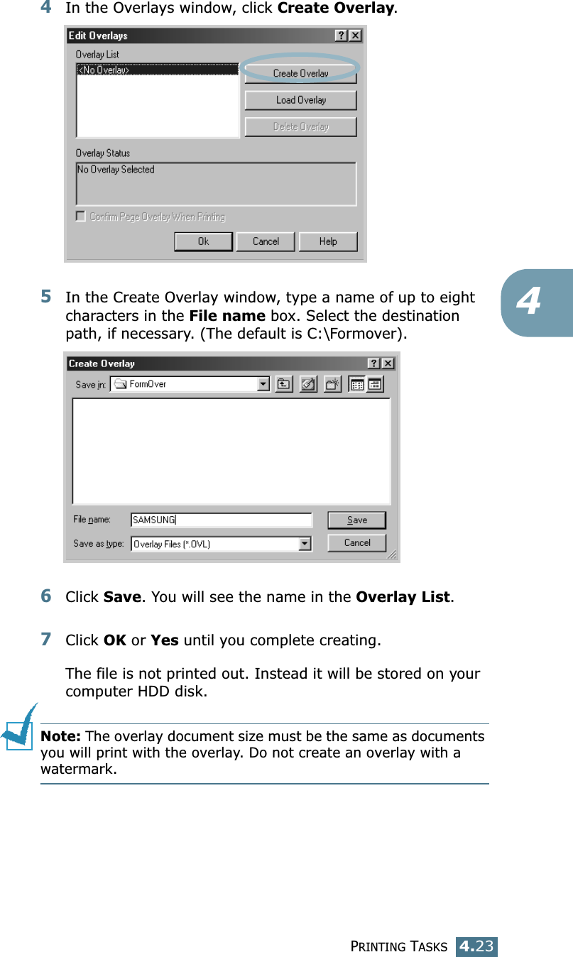 PRINTING TASKS4.2344In the Overlays window, click Create Overlay. 5In the Create Overlay window, type a name of up to eight characters in the File name box. Select the destination path, if necessary. (The default is C:\Formover).6Click Save. You will see the name in the Overlay List. 7Click OK or Yes until you complete creating. The file is not printed out. Instead it will be stored on your computer HDD disk. Note: The overlay document size must be the same as documents you will print with the overlay. Do not create an overlay with a watermark. 