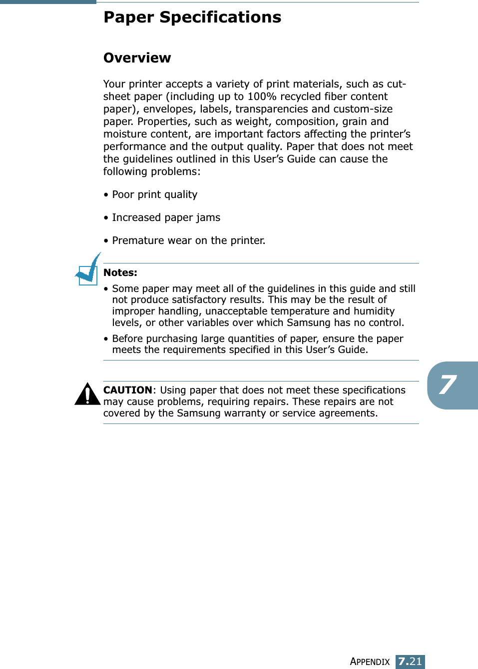 APPENDIX7.217Paper SpecificationsOverviewYour printer accepts a variety of print materials, such as cut-sheet paper (including up to 100% recycled fiber content paper), envelopes, labels, transparencies and custom-size paper. Properties, such as weight, composition, grain and moisture content, are important factors affecting the printer’s performance and the output quality. Paper that does not meet the guidelines outlined in this User’s Guide can cause the following problems:• Poor print quality• Increased paper jams• Premature wear on the printer.Notes: •Some paper may meet all of the guidelines in this guide and still not produce satisfactory results. This may be the result of improper handling, unacceptable temperature and humidity levels, or other variables over which Samsung has no control.•Before purchasing large quantities of paper, ensure the paper meets the requirements specified in this User’s Guide. CAUTION: Using paper that does not meet these specifications may cause problems, requiring repairs. These repairs are not covered by the Samsung warranty or service agreements.