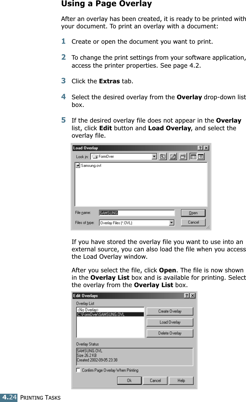 PRINTING TASKS4.24Using a Page OverlayAfter an overlay has been created, it is ready to be printed with your document. To print an overlay with a document:1Create or open the document you want to print. 2To change the print settings from your software application, access the printer properties. See page 4.2. 3Click the Extras tab. 4Select the desired overlay from the Overlay drop-down list box. 5If the desired overlay file does not appear in the Overlay list, click Edit button and Load Overlay, and select the overlay file. If you have stored the overlay file you want to use into an external source, you can also load the file when you access the Load Overlay window. After you select the file, click Open. The file is now shown in the Overlay List box and is available for printing. Select the overlay from the Overlay List box. 