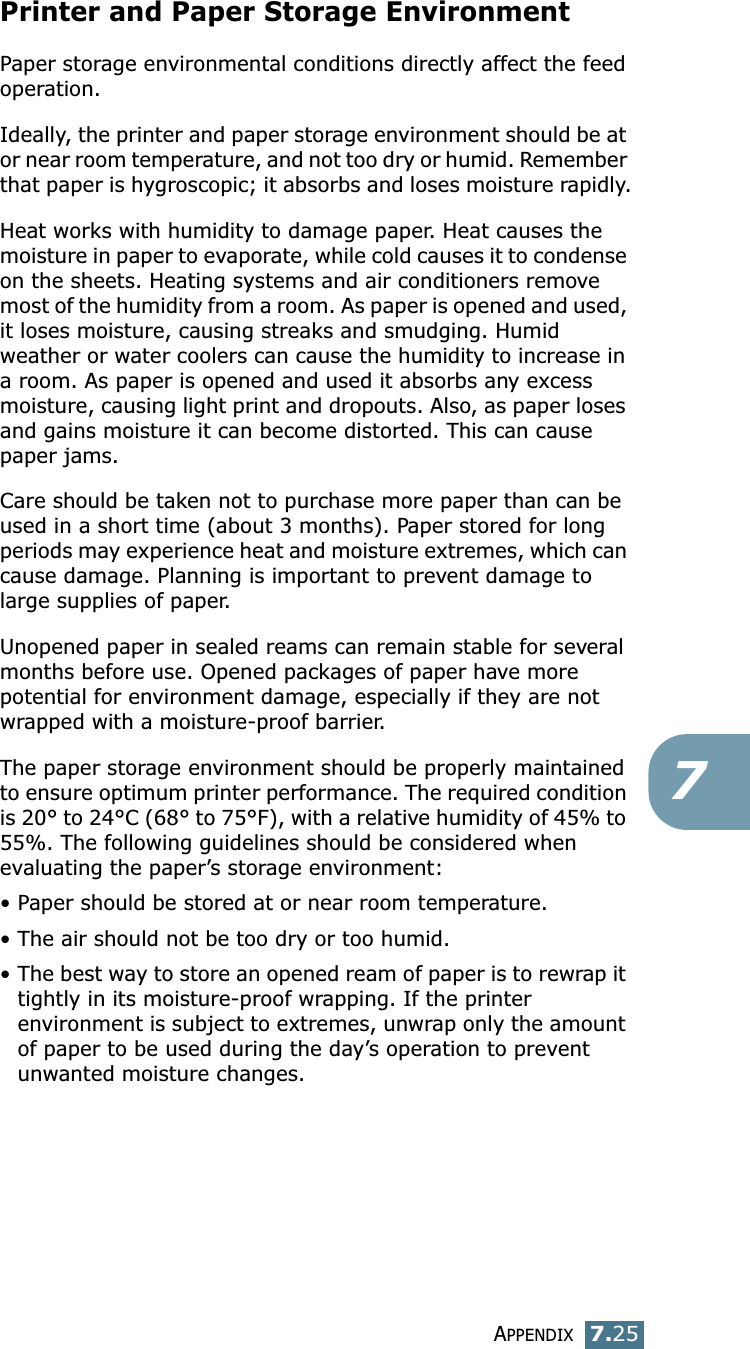 APPENDIX7.257Printer and Paper Storage EnvironmentPaper storage environmental conditions directly affect the feed operation.Ideally, the printer and paper storage environment should be at or near room temperature, and not too dry or humid. Remember that paper is hygroscopic; it absorbs and loses moisture rapidly.Heat works with humidity to damage paper. Heat causes the moisture in paper to evaporate, while cold causes it to condense on the sheets. Heating systems and air conditioners remove most of the humidity from a room. As paper is opened and used, it loses moisture, causing streaks and smudging. Humid weather or water coolers can cause the humidity to increase in a room. As paper is opened and used it absorbs any excess moisture, causing light print and dropouts. Also, as paper loses and gains moisture it can become distorted. This can cause paper jams.Care should be taken not to purchase more paper than can be used in a short time (about 3 months). Paper stored for long periods may experience heat and moisture extremes, which can cause damage. Planning is important to prevent damage to large supplies of paper.Unopened paper in sealed reams can remain stable for several months before use. Opened packages of paper have more potential for environment damage, especially if they are not wrapped with a moisture-proof barrier.The paper storage environment should be properly maintained to ensure optimum printer performance. The required condition is 20° to 24°C (68° to 75°F), with a relative humidity of 45% to 55%. The following guidelines should be considered when evaluating the paper’s storage environment:•Paper should be stored at or near room temperature.• The air should not be too dry or too humid.•The best way to store an opened ream of paper is to rewrap it tightly in its moisture-proof wrapping. If the printer environment is subject to extremes, unwrap only the amount of paper to be used during the day’s operation to prevent unwanted moisture changes.