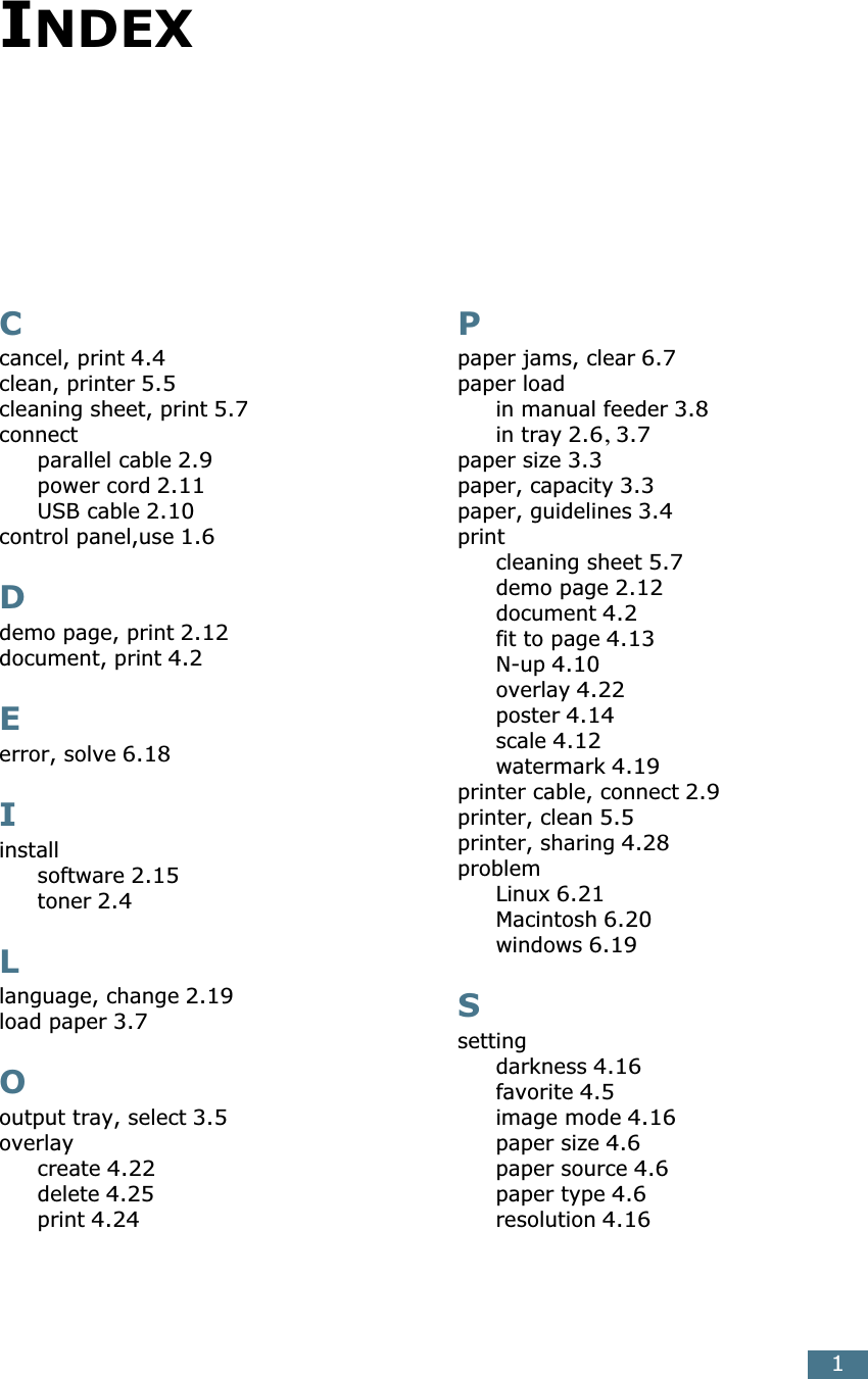 1INDEXCcancel, print 4.4clean, printer 5.5cleaning sheet, print 5.7connectparallel cable 2.9power cord 2.11USB cable 2.10control panel,use 1.6Ddemo page, print 2.12document, print 4.2Eerror, solve 6.18Iinstallsoftware 2.15toner 2.4Llanguage, change 2.19load paper 3.7Ooutput tray, select 3.5overlaycreate 4.22delete 4.25print 4.24Ppaper jams, clear 6.7paper loadin manual feeder 3.8in tray 2.6, 3.7paper size 3.3paper, capacity 3.3paper, guidelines 3.4printcleaning sheet 5.7demo page 2.12document 4.2fit to page 4.13N-up 4.10overlay 4.22poster 4.14scale 4.12watermark 4.19printer cable, connect 2.9printer, clean 5.5printer, sharing 4.28problemLinux 6.21Macintosh 6.20windows 6.19Ssettingdarkness 4.16favorite 4.5image mode 4.16paper size 4.6paper source 4.6paper type 4.6resolution 4.16