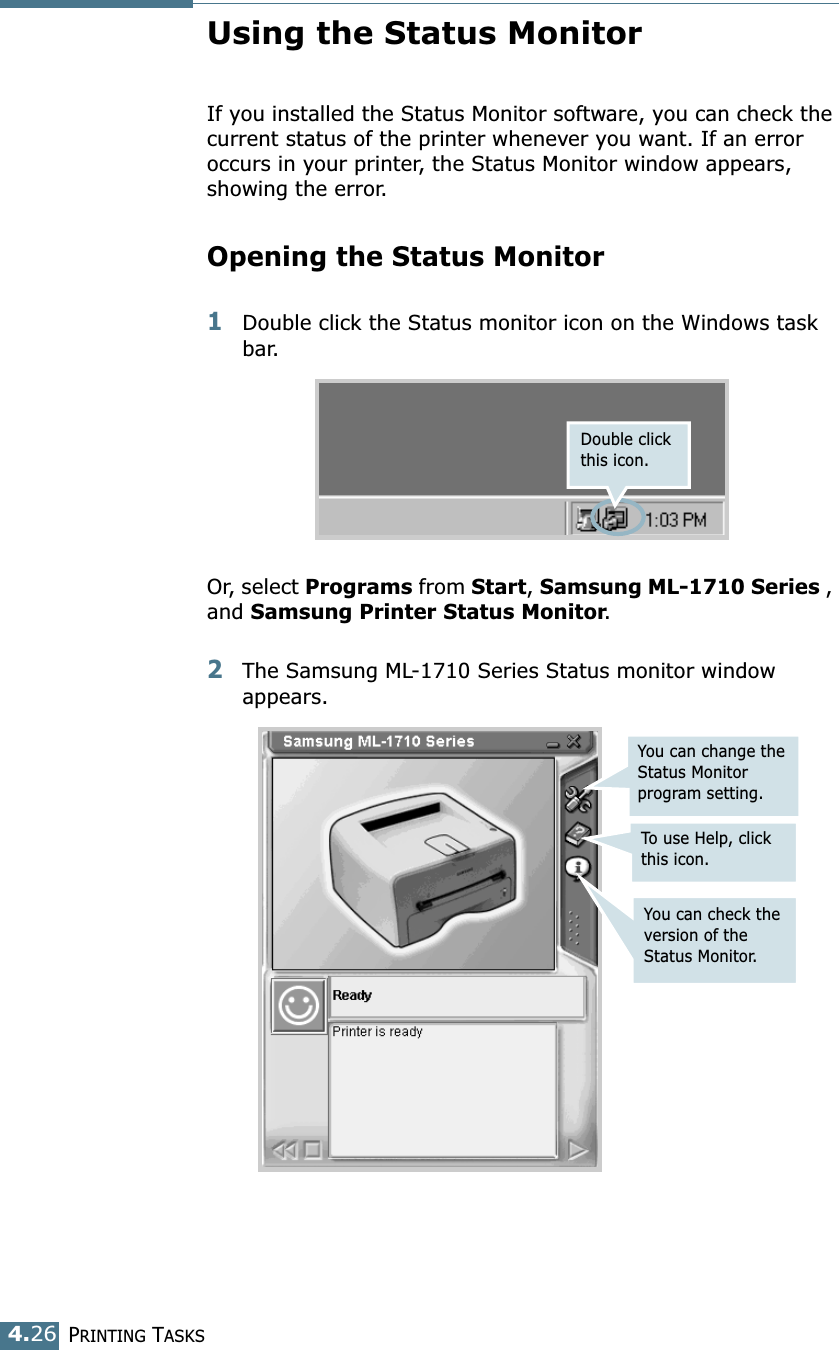 PRINTING TASKS4.26Using the Status MonitorIf you installed the Status Monitor software, you can check the current status of the printer whenever you want. If an error occurs in your printer, the Status Monitor window appears, showing the error. Opening the Status Monitor1Double click the Status monitor icon on the Windows task bar.Or, select Programs from Start, Samsung ML-1710 Series , and Samsung Printer Status Monitor. 2The Samsung ML-1710 Series Status monitor window appears.Double click this icon.You can change the Status Monitor program setting.To use Help, click this icon.You can check the version of the Status Monitor.