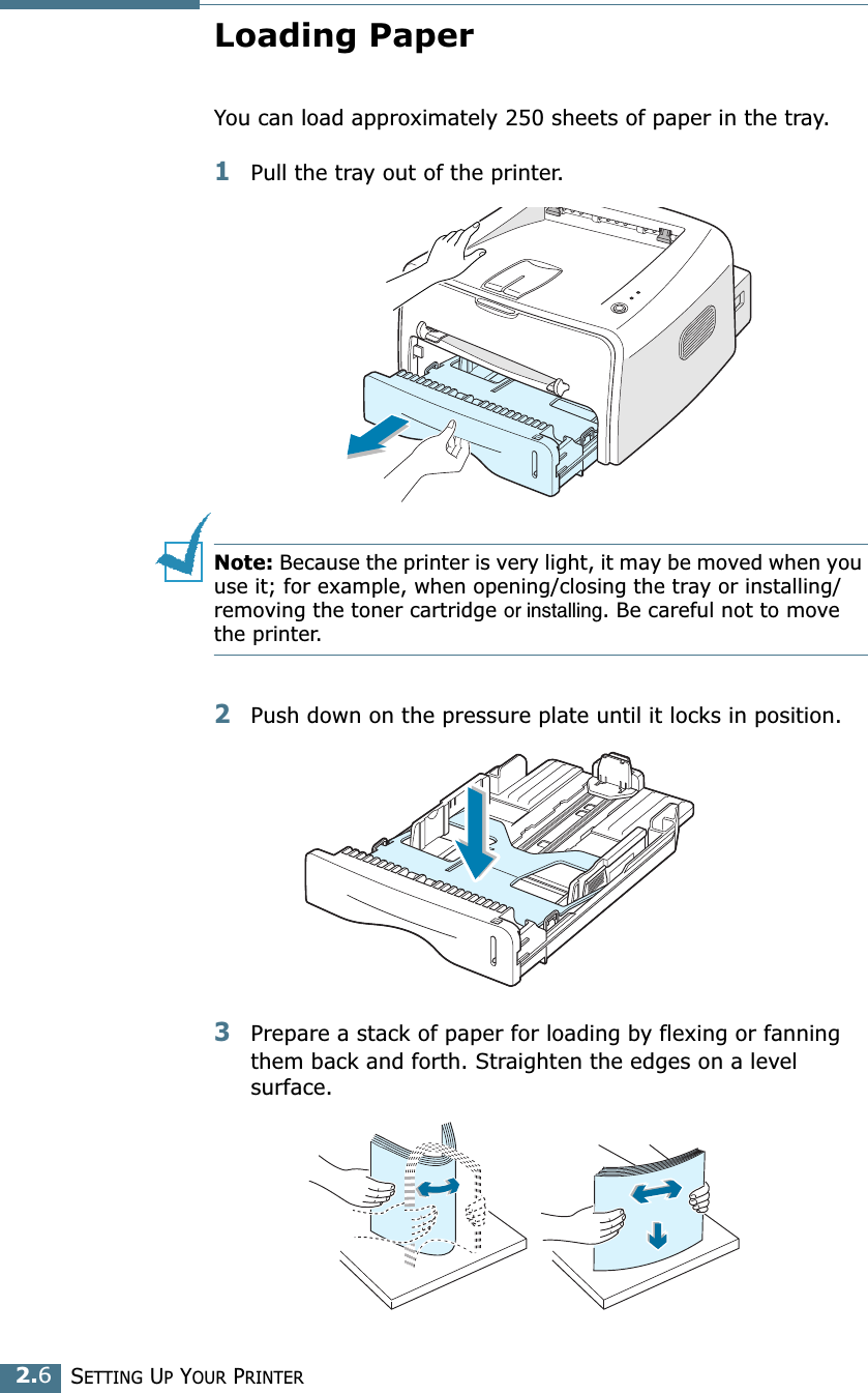 SETTING UP YOUR PRINTER2.6Loading PaperYou can load approximately 250 sheets of paper in the tray.1Pull the tray out of the printer.Note: Because the printer is very light, it may be moved when you use it; for example, when opening/closing the tray or installing/removing the toner cartridge or installing. Be careful not to move the printer.2Push down on the pressure plate until it locks in position.3Prepare a stack of paper for loading by flexing or fanning them back and forth. Straighten the edges on a level surface.