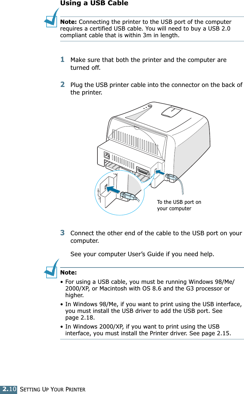 SETTING UP YOUR PRINTER2.10Using a USB CableNote: Connecting the printer to the USB port of the computer requires a certified USB cable. You will need to buy a USB 2.0 compliant cable that is within 3m in length. 1Make sure that both the printer and the computer are turned off.2Plug the USB printer cable into the connector on the back of the printer.3Connect the other end of the cable to the USB port on your computer. See your computer User’s Guide if you need help. Note: • For using a USB cable, you must be running Windows 98/Me/2000/XP, or Macintosh with OS 8.6 and the G3 processor or higher. • In Windows 98/Me, if you want to print using the USB interface, you must install the USB driver to add the USB port. See page 2.18.• In Windows 2000/XP, if you want to print using the USB interface, you must install the Printer driver. See page 2.15. To the USB port on your computer