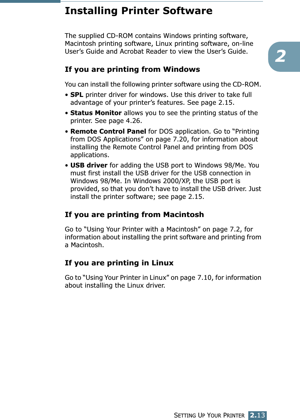 SETTING UP YOUR PRINTER2.132Installing Printer SoftwareThe supplied CD-ROM contains Windows printing software, Macintosh printing software, Linux printing software, on-line User’s Guide and Acrobat Reader to view the User’s Guide. If you are printing from WindowsYou can install the following printer software using the CD-ROM. • SPL printer driver for windows. Use this driver to take full advantage of your printer’s features. See page 2.15.• Status Monitor allows you to see the printing status of the printer. See page 4.26.• Remote Control Panel for DOS application. Go to “Printing from DOS Applications” on page 7.20, for information about installing the Remote Control Panel and printing from DOS applications. • USB driver for adding the USB port to Windows 98/Me. You must first install the USB driver for the USB connection in Windows 98/Me. In Windows 2000/XP, the USB port is provided, so that you don’t have to install the USB driver. Just install the printer software; see page 2.15. If you are printing from MacintoshGo to “Using Your Printer with a Macintosh” on page 7.2, for information about installing the print software and printing from a Macintosh.If you are printing in LinuxGo to “Using Your Printer in Linux” on page 7.10, for information about installing the Linux driver.