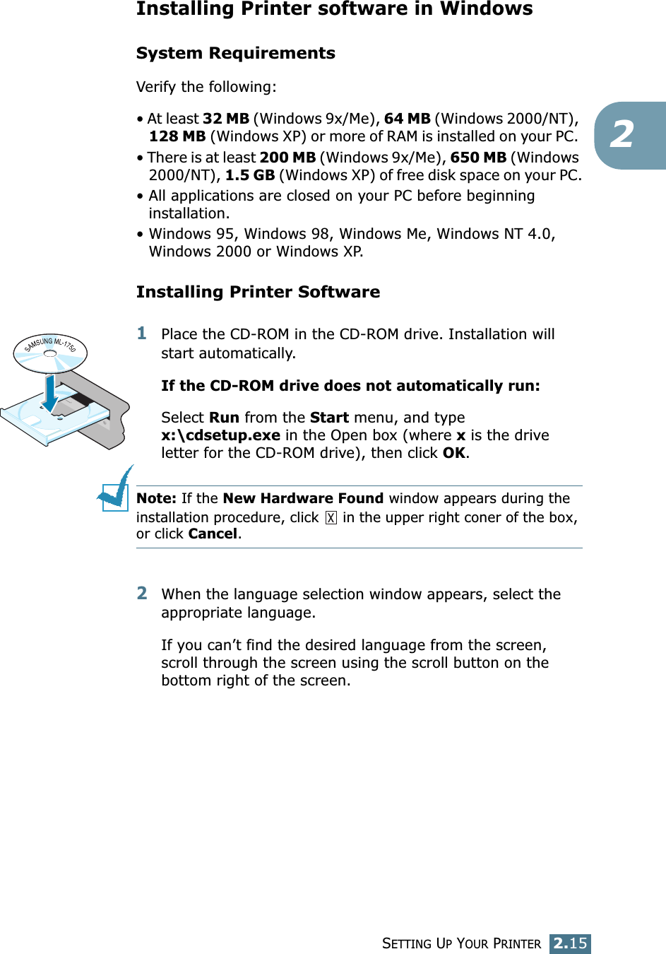 SETTING UP YOUR PRINTER2.152Installing Printer software in WindowsSystem RequirementsVerify the following:• At least 32 MB (Windows 9x/Me), 64 MB (Windows 2000/NT), 128 MB (Windows XP) or more of RAM is installed on your PC. • There is at least 200 MB (Windows 9x/Me), 650 MB (Windows 2000/NT), 1.5 GB (Windows XP) of free disk space on your PC.• All applications are closed on your PC before beginning installation. • Windows 95, Windows 98, Windows Me, Windows NT 4.0, Windows 2000 or Windows XP.Installing Printer Software1Place the CD-ROM in the CD-ROM drive. Installation will start automatically.If the CD-ROM drive does not automatically run:Select Run from the Start menu, and type x:\cdsetup.exe in the Open box (where x is the drive letter for the CD-ROM drive), then click OK.Note: If the New Hardware Found window appears during the installation procedure, click   in the upper right coner of the box, or click Cancel. 2When the language selection window appears, select the appropriate language. If you can’t find the desired language from the screen, scroll through the screen using the scroll button on the bottom right of the screen.