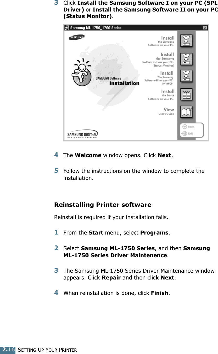 SETTING UP YOUR PRINTER2.163Click Install the Samsung Software I on your PC (SPL Driver) or Install the Samsung Software II on your PC (Status Monitor). 4The Welcome window opens. Click Next.5Follow the instructions on the window to complete the installation. Reinstalling Printer softwareReinstall is required if your installation fails.1From the Start menu, select Programs.2Select Samsung ML-1750 Series, and then Samsung ML-1750 Series Driver Maintenence.3The Samsung ML-1750 Series Driver Maintenance window appears. Click Repair and then click Next. 4When reinstallation is done, click Finish. 
