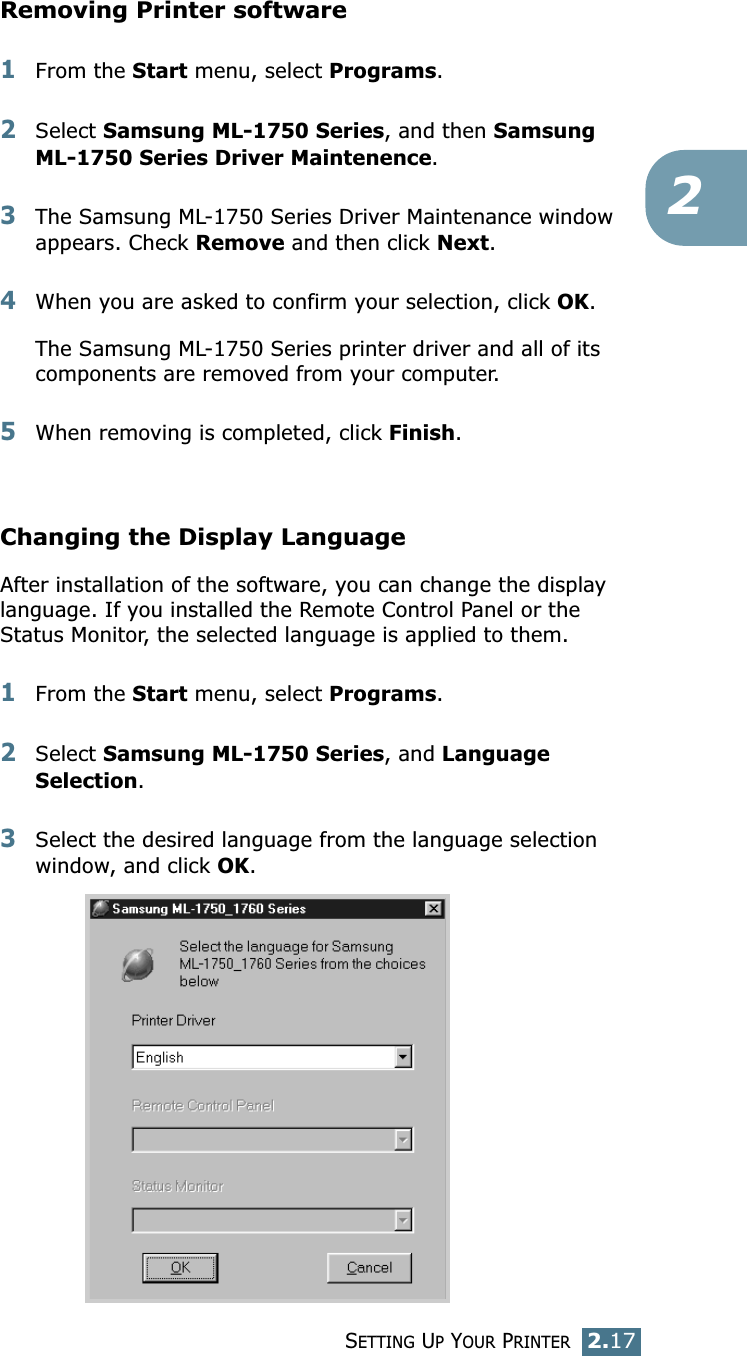 SETTING UP YOUR PRINTER2.172Removing Printer software1From the Start menu, select Programs.2Select Samsung ML-1750 Series, and then Samsung ML-1750 Series Driver Maintenence. 3The Samsung ML-1750 Series Driver Maintenance window appears. Check Remove and then click Next. 4When you are asked to confirm your selection, click OK. The Samsung ML-1750 Series printer driver and all of its components are removed from your computer. 5When removing is completed, click Finish. Changing the Display LanguageAfter installation of the software, you can change the display language. If you installed the Remote Control Panel or the Status Monitor, the selected language is applied to them. 1From the Start menu, select Programs.2Select Samsung ML-1750 Series, and Language Selection.3Select the desired language from the language selection window, and click OK. 