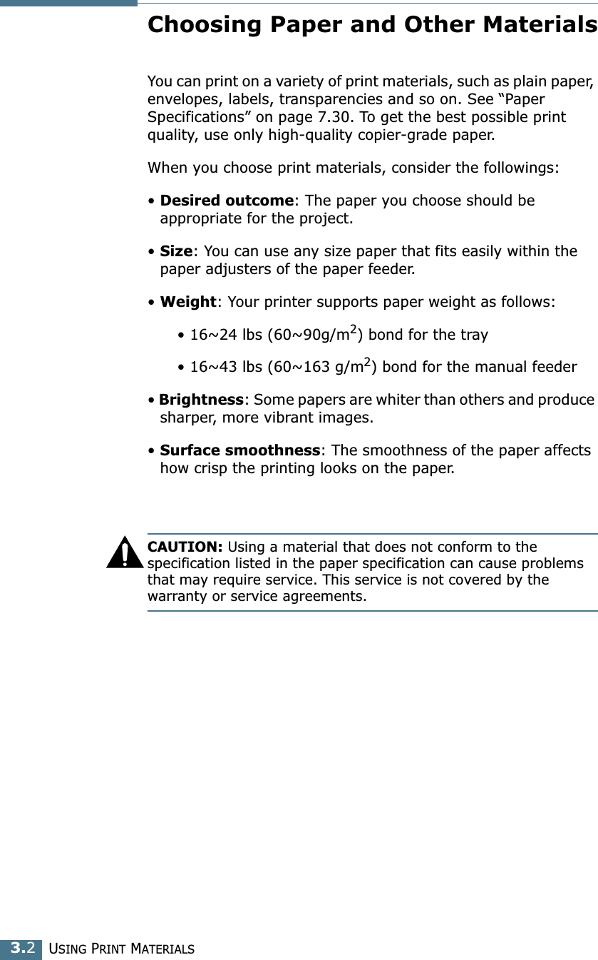 USING PRINT MATERIALS3.2Choosing Paper and Other MaterialsYou can print on a variety of print materials, such as plain paper, envelopes, labels, transparencies and so on. See “Paper Specifications” on page 7.30. To get the best possible print quality, use only high-quality copier-grade paper.When you choose print materials, consider the followings:• Desired outcome: The paper you choose should be appropriate for the project.• Size: You can use any size paper that fits easily within the paper adjusters of the paper feeder.• Weight: Your printer supports paper weight as follows:      • 16~24 lbs (60~90g/m2) bond for the tray      • 16~43 lbs (60~163 g/m2) bond for the manual feeder• Brightness: Some papers are whiter than others and produce sharper, more vibrant images. • Surface smoothness: The smoothness of the paper affects how crisp the printing looks on the paper.CAUTION: Using a material that does not conform to the specification listed in the paper specification can cause problems that may require service. This service is not covered by the warranty or service agreements.