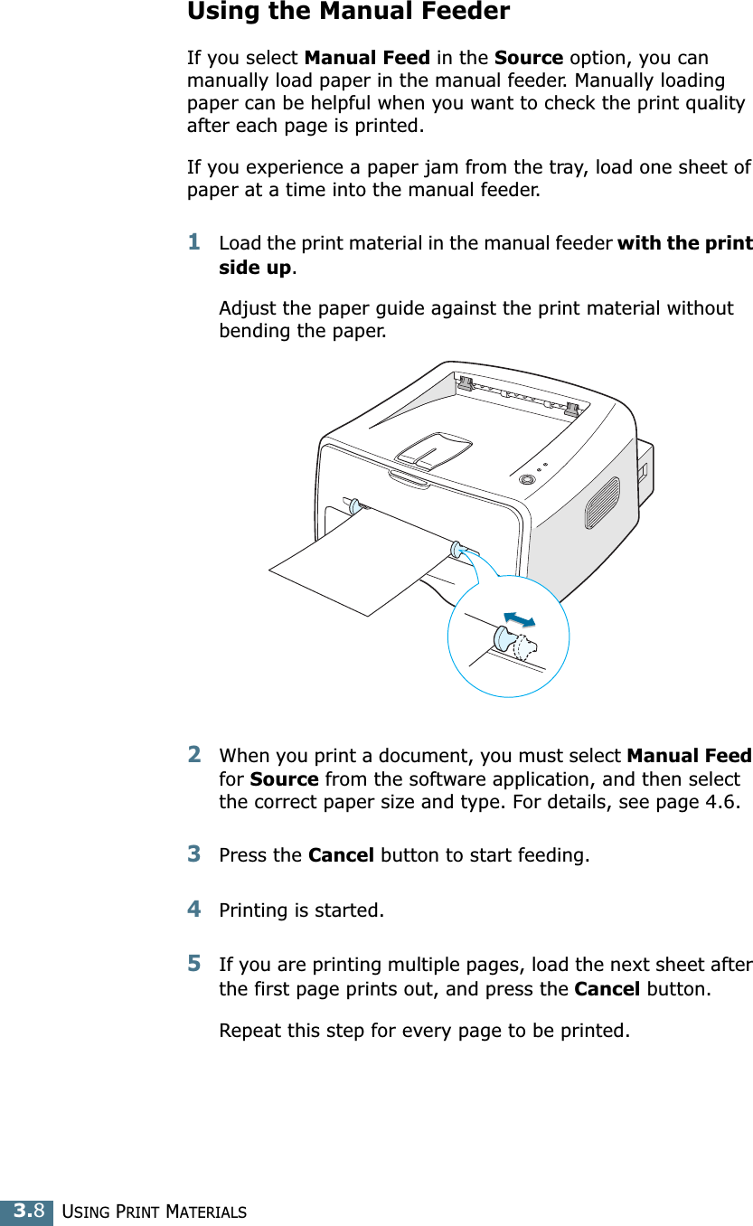 USING PRINT MATERIALS3.8Using the Manual FeederIf you select Manual Feed in the Source option, you can manually load paper in the manual feeder. Manually loading paper can be helpful when you want to check the print quality after each page is printed. If you experience a paper jam from the tray, load one sheet of paper at a time into the manual feeder. 1Load the print material in the manual feeder with the print side up. Adjust the paper guide against the print material without bending the paper.2When you print a document, you must select Manual Feed for Source from the software application, and then select the correct paper size and type. For details, see page 4.6. 3Press the Cancel button to start feeding.4Printing is started. 5If you are printing multiple pages, load the next sheet after the first page prints out, and press the Cancel button. Repeat this step for every page to be printed. 