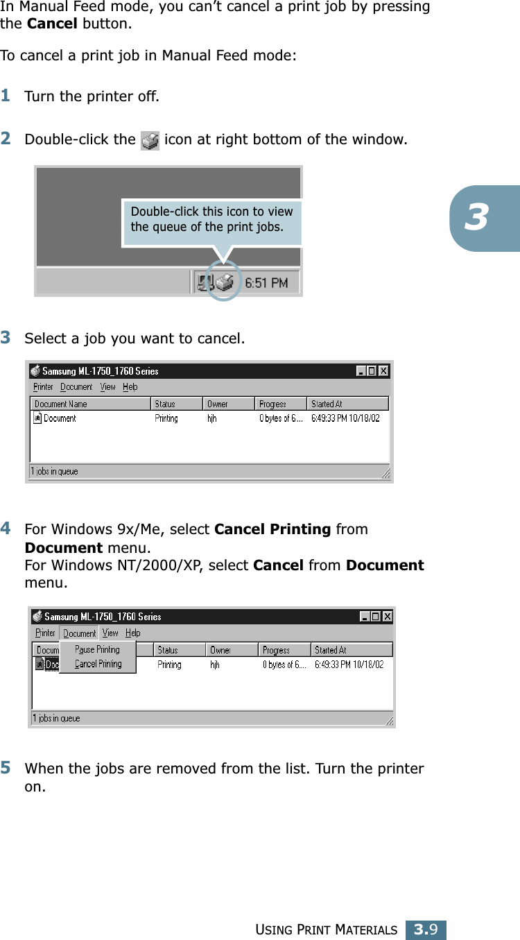 USING PRINT MATERIALS3.93In Manual Feed mode, you can’t cancel a print job by pressing the Cancel button. To cancel a print job in Manual Feed mode:1Turn the printer off. 2Double-click the   icon at right bottom of the window.3Select a job you want to cancel. 4For Windows 9x/Me, select Cancel Printing from Document menu. For Windows NT/2000/XP, select Cancel from Document menu. 5When the jobs are removed from the list. Turn the printer on.Double-click this icon to view the queue of the print jobs. 