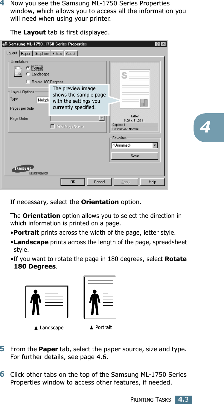 PRINTING TASKS4.344Now you see the Samsung ML-1750 Series Properties window, which allows you to access all the information you will need when using your printer. The Layout tab is first displayed.   If necessary, select the Orientation option. The Orientation option allows you to select the direction in which information is printed on a page. •Portrait prints across the width of the page, letter style. •Landscape prints across the length of the page, spreadsheet style. •If you want to rotate the page in 180 degrees, select Rotate 180 Degrees.5From the Paper tab, select the paper source, size and type. For further details, see page 4.6. 6Click other tabs on the top of the Samsung ML-1750 Series Properties window to access other features, if needed. The preview image shows the sample page with the settings you currently specified.➐ Landscape ➐ Portrait
