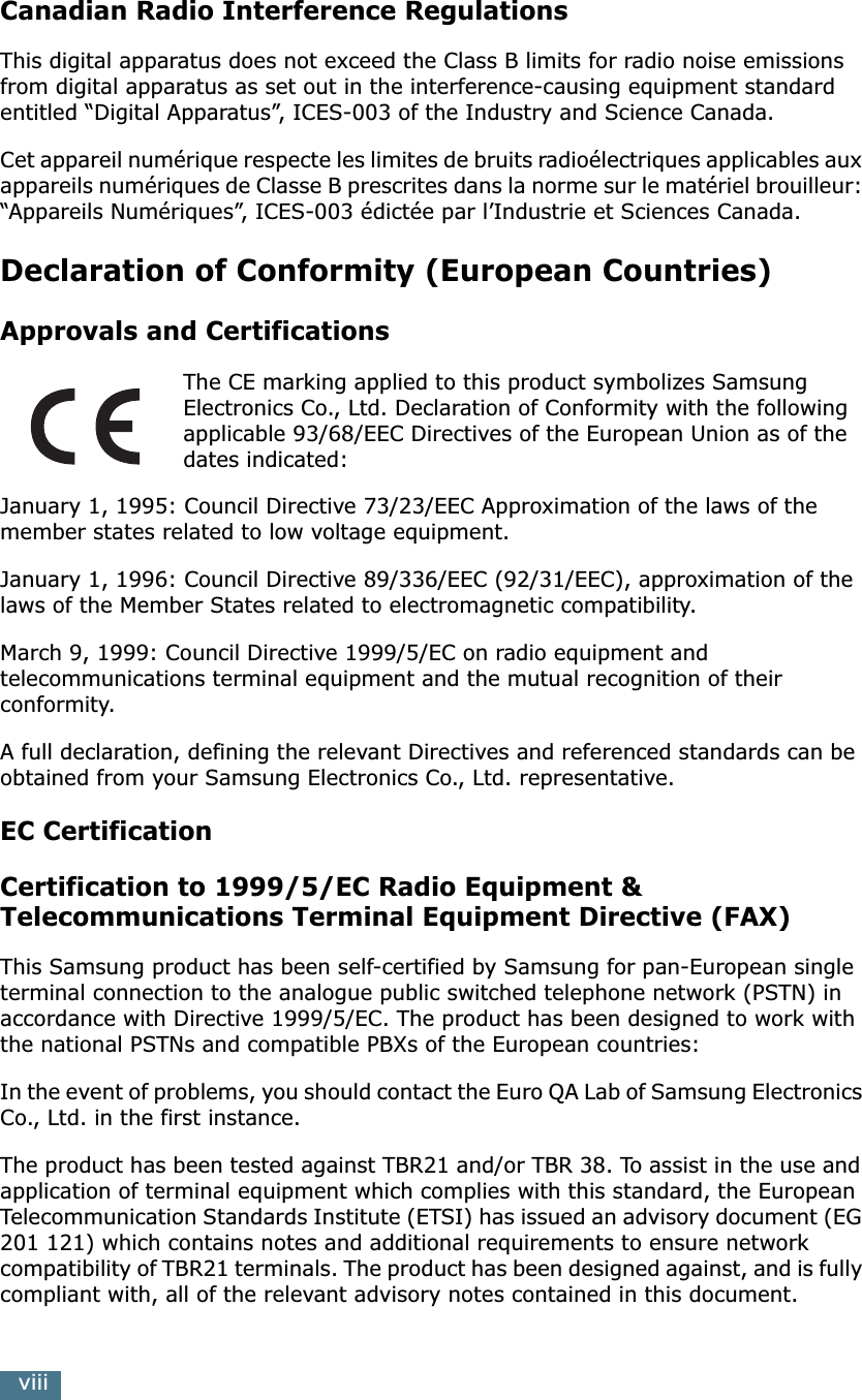  viii Canadian Radio Interference Regulations This digital apparatus does not exceed the Class B limits for radio noise emissions from digital apparatus as set out in the interference-causing equipment standard entitled “Digital Apparatus”, ICES-003 of the Industry and Science Canada.Cet appareil numérique respecte les limites de bruits radioélectriques applicables aux appareils numériques de Classe B prescrites dans la norme sur le matériel brouilleur: “Appareils Numériques”, ICES-003 édictée par l’Industrie et Sciences Canada. Declaration of Conformity (European Countries) Approvals and Certifications The CE marking applied to this product symbolizes Samsung Electronics Co., Ltd. Declaration of Conformity with the following applicable 93/68/EEC Directives of the European Union as of the dates indicated:January 1, 1995: Council Directive 73/23/EEC Approximation of the laws of the member states related to low voltage equipment.January 1, 1996: Council Directive 89/336/EEC (92/31/EEC), approximation of the laws of the Member States related to electromagnetic compatibility.March 9, 1999: Council Directive 1999/5/EC on radio equipment and telecommunications terminal equipment and the mutual recognition of their conformity.A full declaration, defining the relevant Directives and referenced standards can be obtained from your Samsung Electronics Co., Ltd. representative. EC CertificationCertification to 1999/5/EC Radio Equipment &amp; Telecommunications Terminal Equipment Directive (FAX) This Samsung product has been self-certified by Samsung for pan-European single terminal connection to the analogue public switched telephone network (PSTN) in accordance with Directive 1999/5/EC. The product has been designed to work with the national PSTNs and compatible PBXs of the European countries:In the event of problems, you should contact the Euro QA Lab of Samsung Electronics Co., Ltd. in the first instance.The product has been tested against TBR21 and/or TBR 38. To assist in the use and application of terminal equipment which complies with this standard, the European Telecommunication Standards Institute (ETSI) has issued an advisory document (EG 201 121) which contains notes and additional requirements to ensure network compatibility of TBR21 terminals. The product has been designed against, and is fully compliant with, all of the relevant advisory notes contained in this document.
