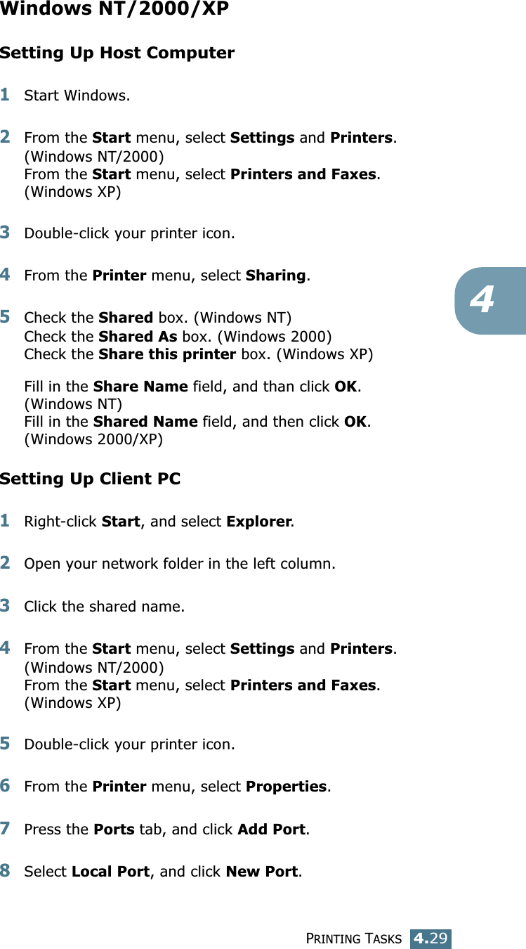 PRINTING TASKS4.294Windows NT/2000/XPSetting Up Host Computer1Start Windows. 2From the Start menu, select Settings and Printers. (Windows NT/2000)From the Start menu, select Printers and Faxes. (Windows XP)3Double-click your printer icon. 4From the Printer menu, select Sharing. 5Check the Shared box. (Windows NT)Check the Shared As box. (Windows 2000)Check the Share this printer box. (Windows XP)Fill in the Share Name field, and than click OK. (Windows NT)Fill in the Shared Name field, and then click OK. (Windows 2000/XP)Setting Up Client PC1Right-click Start, and select Explorer. 2Open your network folder in the left column. 3Click the shared name. 4From the Start menu, select Settings and Printers. (Windows NT/2000)From the Start menu, select Printers and Faxes.(Windows XP)5Double-click your printer icon. 6From the Printer menu, select Properties. 7Press the Ports tab, and click Add Port. 8Select Local Port, and click New Port. 