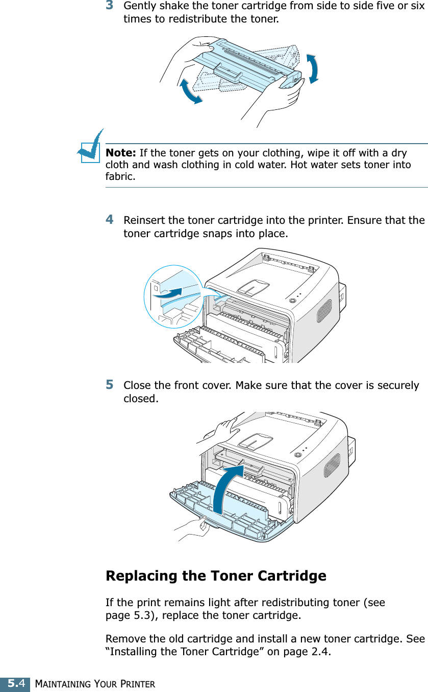 MAINTAINING YOUR PRINTER5.43Gently shake the toner cartridge from side to side five or six times to redistribute the toner.Note: If the toner gets on your clothing, wipe it off with a dry cloth and wash clothing in cold water. Hot water sets toner into fabric.4Reinsert the toner cartridge into the printer. Ensure that the toner cartridge snaps into place.5Close the front cover. Make sure that the cover is securely closed.Replacing the Toner CartridgeIf the print remains light after redistributing toner (see page 5.3), replace the toner cartridge. Remove the old cartridge and install a new toner cartridge. See “Installing the Toner Cartridge” on page 2.4. 