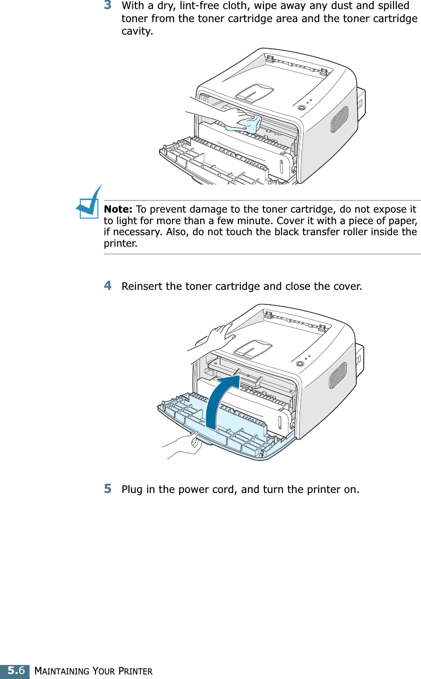 MAINTAINING YOUR PRINTER5.63With a dry, lint-free cloth, wipe away any dust and spilled toner from the toner cartridge area and the toner cartridge cavity.Note: To prevent damage to the toner cartridge, do not expose it to light for more than a few minute. Cover it with a piece of paper, if necessary. Also, do not touch the black transfer roller inside the printer. 4Reinsert the toner cartridge and close the cover.5Plug in the power cord, and turn the printer on.