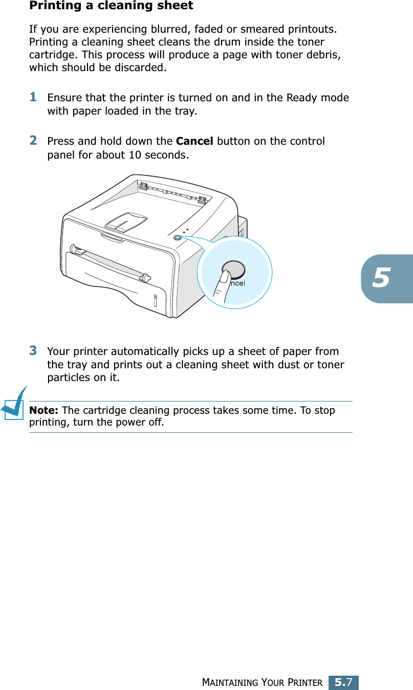 MAINTAINING YOUR PRINTER5.75Printing a cleaning sheet If you are experiencing blurred, faded or smeared printouts. Printing a cleaning sheet cleans the drum inside the toner cartridge. This process will produce a page with toner debris, which should be discarded.1Ensure that the printer is turned on and in the Ready mode with paper loaded in the tray.2Press and hold down the Cancel button on the control panel for about 10 seconds.3Your printer automatically picks up a sheet of paper from the tray and prints out a cleaning sheet with dust or toner particles on it.Note: The cartridge cleaning process takes some time. To stop printing, turn the power off.