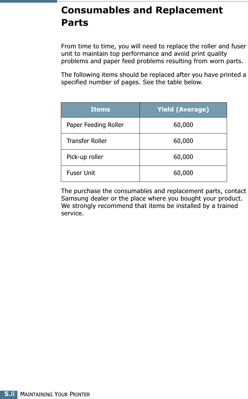 MAINTAINING YOUR PRINTER5.8Consumables and Replacement PartsFrom time to time, you will need to replace the roller and fuser unit to maintain top performance and avoid print quality problems and paper feed problems resulting from worn parts.The following items should be replaced after you have printed a specified number of pages. See the table below.The purchase the consumables and replacement parts, contact Samsung dealer or the place where you bought your product. We strongly recommend that items be installed by a trained service. Items Yield (Average)Paper Feeding Roller 60,000Transfer Roller 60,000Pick-up roller 60,000Fuser Unit 60,000