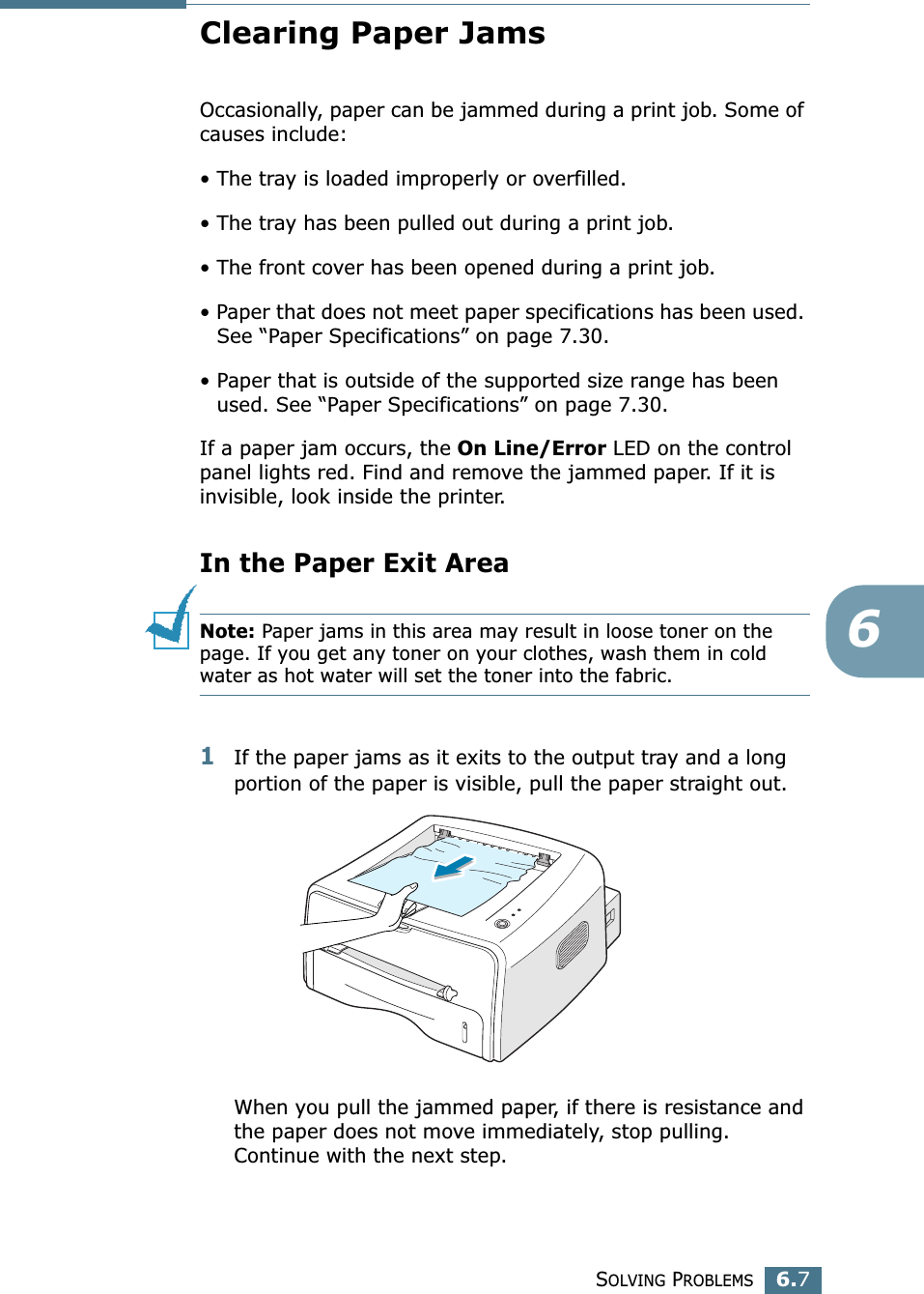 SOLVING PROBLEMS6.76Clearing Paper JamsOccasionally, paper can be jammed during a print job. Some of causes include:• The tray is loaded improperly or overfilled.• The tray has been pulled out during a print job.• The front cover has been opened during a print job.• Paper that does not meet paper specifications has been used. See “Paper Specifications” on page 7.30.• Paper that is outside of the supported size range has been used. See “Paper Specifications” on page 7.30.If a paper jam occurs, the On Line/Error LED on the control panel lights red. Find and remove the jammed paper. If it is invisible, look inside the printer.In the Paper Exit AreaNote: Paper jams in this area may result in loose toner on the page. If you get any toner on your clothes, wash them in cold water as hot water will set the toner into the fabric.1If the paper jams as it exits to the output tray and a long portion of the paper is visible, pull the paper straight out.When you pull the jammed paper, if there is resistance and the paper does not move immediately, stop pulling. Continue with the next step.