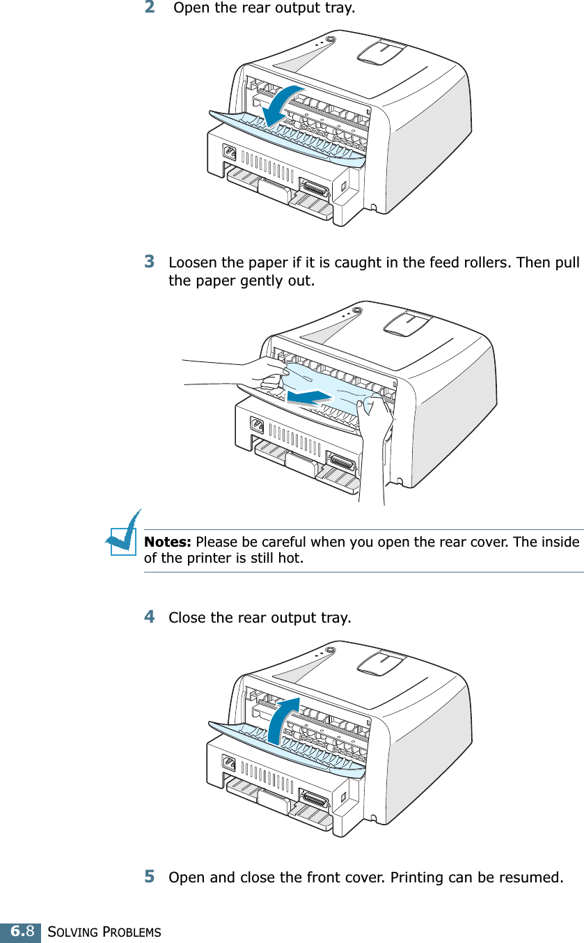 SOLVING PROBLEMS6.82 Open the rear output tray. 3Loosen the paper if it is caught in the feed rollers. Then pull the paper gently out. Notes: Please be careful when you open the rear cover. The inside of the printer is still hot.4Close the rear output tray.5Open and close the front cover. Printing can be resumed.