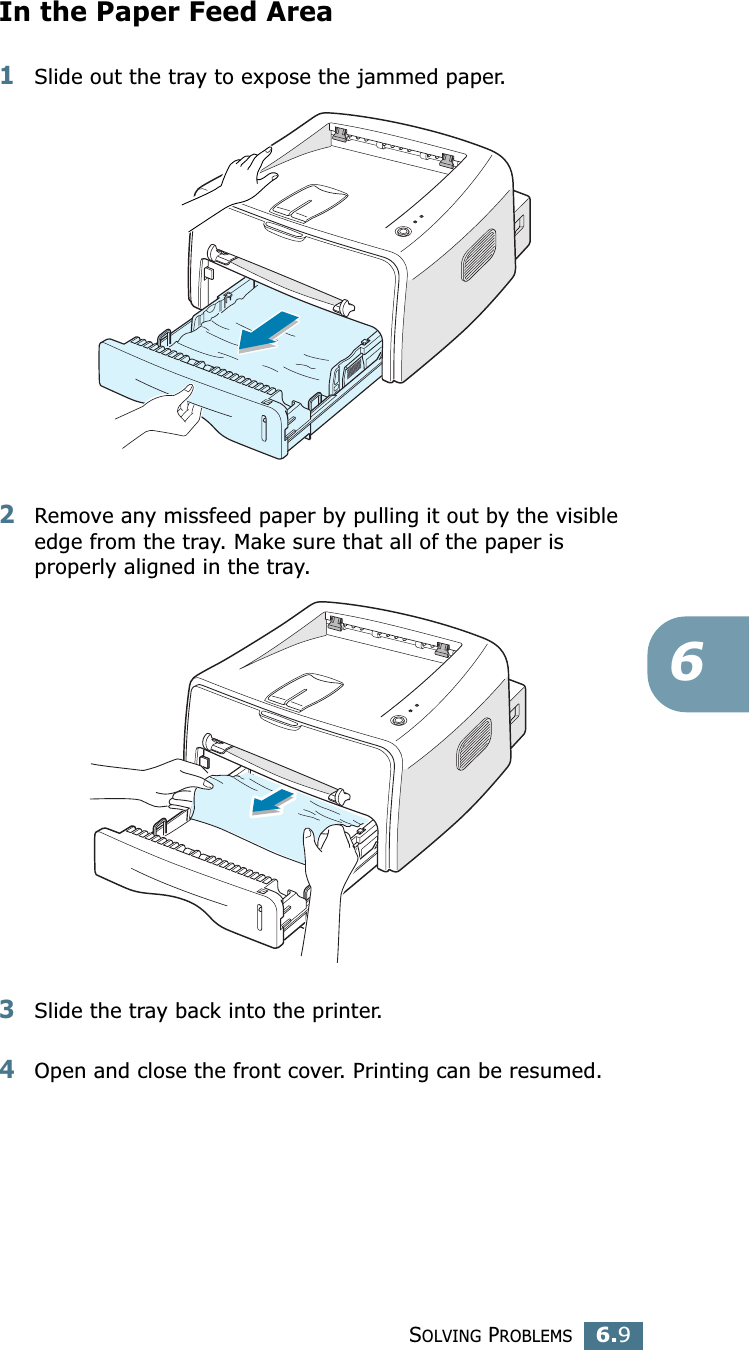 SOLVING PROBLEMS6.96In the Paper Feed Area1Slide out the tray to expose the jammed paper.2Remove any missfeed paper by pulling it out by the visible edge from the tray. Make sure that all of the paper is properly aligned in the tray. 3Slide the tray back into the printer. 4Open and close the front cover. Printing can be resumed. 