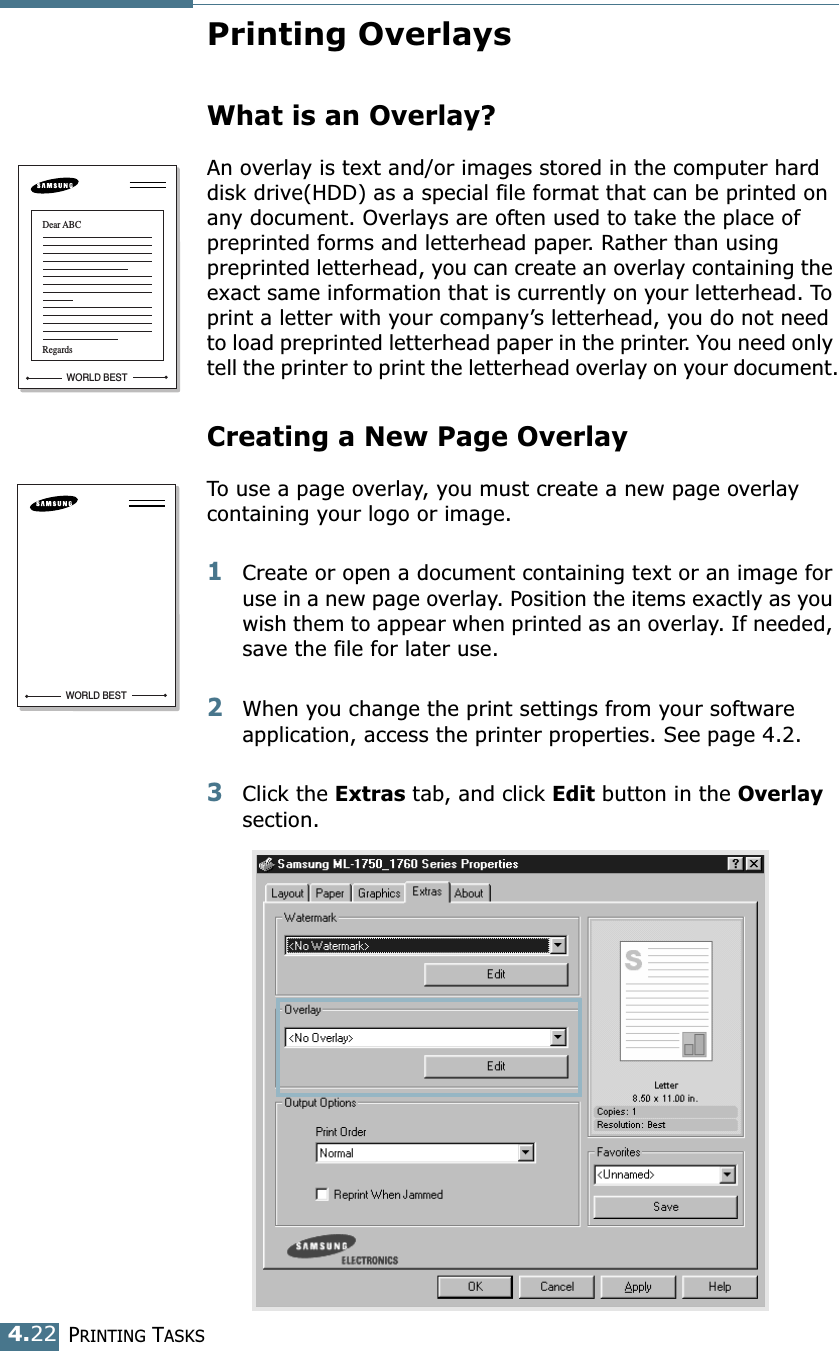 PRINTING TASKS4.22Printing OverlaysWhat is an Overlay?An overlay is text and/or images stored in the computer hard disk drive(HDD) as a special file format that can be printed on any document. Overlays are often used to take the place of preprinted forms and letterhead paper. Rather than using preprinted letterhead, you can create an overlay containing the exact same information that is currently on your letterhead. To print a letter with your company’s letterhead, you do not need to load preprinted letterhead paper in the printer. You need only tell the printer to print the letterhead overlay on your document.Creating a New Page OverlayTo use a page overlay, you must create a new page overlay containing your logo or image.1Create or open a document containing text or an image for use in a new page overlay. Position the items exactly as you wish them to appear when printed as an overlay. If needed, save the file for later use.2When you change the print settings from your software application, access the printer properties. See page 4.2.3Click the Extras tab, and click Edit button in the Overlay section. WORLD BESTDear ABCRegardsWORLD BEST